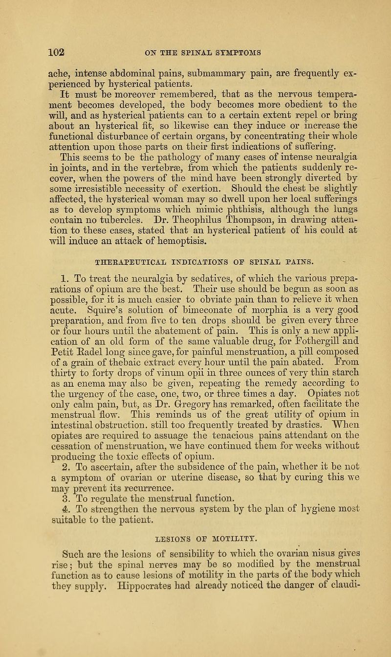 ache, intense abdominal pains, submammary pain, are frequently ex- perienced by hysterical patients. It miist be moreover remembered, that as the nervous tempera- ment becomes developed, the body becomes more obedient to the will, and as hysterical patients can to a certain extent repel or bring about an hysterical fit, so likewise can they induce or increase the functional disturbance of certain organs, by concentrating their whole attention upon those parts on their first indications of suffering. This seems to be the pathology of many cases of intense neuralgia in joints, and in the vertebrae, from which the patients suddenly re- cover, when the powers of the mind have been strongly diverted by some irresistible necessity of exertion. Should the chest be slightly afiected, the hysterical woman may so dwell upon her local sufferings as to develop symptoms which mimic phthisis, although the lungs contain no tubercles. Dr. Theophdus Thoinpson, in drawing atten- tion to these cases, stated that an hysterical patient of his could at will induce an attack of hemoptisis. THEEAPEUTICAL INDICATIONS OE SPINAL PAINS. 1. To treat the neuralgia by sedatives, of which the various prepa- rations of opium are the best. Their use should be begun as soon as possible, for it is much easier to obviate pain than to relieve it when acute. Squire's solution of bimeconate of morphia is a very good preparation, and from five to ten drops should be given every three or four hours until the abatement of pain. This is only a new appH- cation of an old form of the same valuable drug, for Fothergdl and Petit Eadel long since gave, for painful menstruation, a pill composed of a grain of thebaic extract every hour until the pain abated. Erom thirty to forty drops of vinum opii in three ounces of very thin starch as an enema may also be given, repeatmg the remedy according to the urgency of the case, one, two, or three times a day. Opiates not only calm pain, but, as Dr. Gregory has remarked, often facihtate the menstrual flow. This reminds us of the great utility of opium in intestinal obstruction, still too frequently treated by drastics. When opiates are required to assuage the tenacious pains attendant on the cessation of menstruation, we have continued them for weeks Avithout producing the toxic efiects of opium. 2. To ascertain, after the subsidence of the pain, whether it be not a symptom of ovarian or uterine disease, so that by curing this we may prevent its recurrence. 3. To regulate the menstrual function. 4. To strengthen the nervous system by the plan of hygiene most suitable to the patient. LESIONS OE MOTILITY. Such are the lesions of sensibility to wliicli the ovarian nisus gives rise; but the spinal nerves may bo so modified by the menstrual function as to cause lesions of motility in the parts of the body which they supply. Hippocrates had already noticed the danger of claudi-