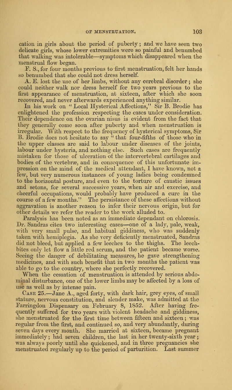 cation in girls about tlie period of puberty; and we have seen two delicate girls, whose lower extremities were so painful and benumbed that walking was intolerable—symptoms which disappeared when the menstrual flow began. F, S., for four months previous to first menstruation, felt her hands so benumbed that she could not dress herself. A. E. lost the use of her limbs, without any cerebral disorder; she could neither walk nor dress herself for two years previous to the first appearance of menstruation, at sixteen, after which she soon recovered, and never afterwards experienced anything similar. In his work on Local Hysterical Affections, Sir B. Brodie has enlightened the profession respecting the cases under consideration. Their dependence on the ovarian nisus is evident from the fact that they generally come soon after puberty and when menstruation is irregular. With respect to the frequency of hysterical symptoms. Sir B. Brodie does not hesitate to say  that four-fifths of those who in the upper classes are said to labour xmder diseases of the joints, labour under hysteria, and nothing else. Such cases are freqiiently mistaken for those of ulceration of the intervertebral cartilages and bodies of the vertebrae, and in consequence of this unfortunate im- pression on the mind of the medical attendant, I have knovni, not a few, but very numerous instances of young ladies being condemned to the horizontal postiu'e, and even to the torture of caustic issues and setons, for several successive years, when air and exercise, and cheerful occupations, would probably have produced a cure in the course of a few months. The persistance of these affections without aggravation is another reason to infer their nervous origin, but for other details we refer the reader to the work alluded to. Paralysis has been noted as an immediate dependant on chlorosis. Dr. Sandras cites two interesting cases—one of a lady, pale, weak, with very small ptdse, and habitual giddiness, who was suddenly taken with hemiplegia. As she very deficiently menstruated, Sandras did not bleed, but applied a few leeches to the thighs. The leech- bites only let flow a little red serum, and the patient became worse. Seeing the danger of debilitating measures, he gave strengthening medicines, and with such benefit that in two months the patient was able to go to the country, where she perfectly recovered. When the cessation of menstruation is attended by serious abdo- minal disturbance, one of the lower limbs may be afiected by a loss of use as well as by intense pain. Case 25.—Jane A., aged forty, with dark hair, grey eyes, of small stature, nervous constitution, and slender make, was admitted at the Parringdon Dispensary on February 8, 1852. i^Jfter having fre- quently sufiered for two years with violent headache and giddiness, she menstrviated for the first time between fifteen and sixteen; was regular from the first, and continued so, and very abundantly, during seven days every month. She married at sixteen, became pregnant immediately; had seven children, the last in her twenty-sixth year ; was always poorly until she quickened, and in three pregnancies she menstruated regularly up to the period of parturition. Last summer