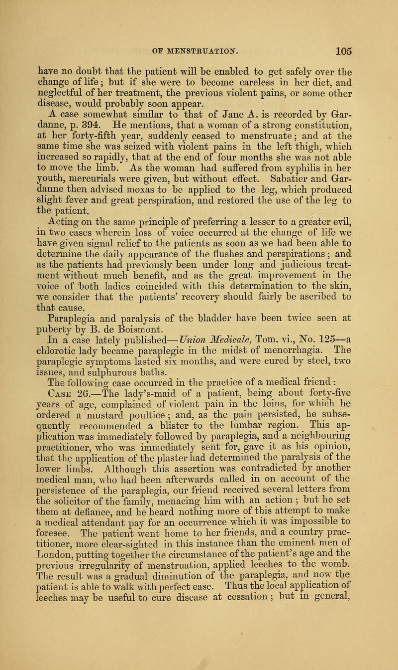 have no doubt tliat the patient will be enabled to get safely over the change of life; but if she were to become careless in her diet, and neglectful of her treatment, the previous violent pains, or some other disease, would probably soon appear. A case somewhat similar to that of Jane A. is recorded by Gar- daune, p. 394. He mentions, that a woman of a strong constitution, at her forty-fifth year, suddenly ceased to menstruate; and at the same time she was seized with violent pains in the left thigh, which increased so rapidly, that at the end of four months she was not able to move the limb. As the woman had sufiered from syphilis in her youth, mercurials were given, but without effect. Sabatier and Grar- danne then advised moxas to be applied to the leg, which produced slight fever and great perspiration, and restored the use of the leg to the patient. Acting on the same principle of preferring a lesser to a greater evil, in two cases wherein loss of voice occurred at the change of life we have given signal relief to the patients as soon as we had been able to determine the daily appearance of the flushes and perspirations; and as the patients had previously been under long and judicious treat- ment without much benefit, and as the great improvement in the voice of both ladies coincided with this determination to the skin, we consider that the patients' recovery should fairly be ascribed to that cause. Paraplegia and paralysis of the bladder have been twice seen at puberty by B. de Boismont. In a case lately published—Union Medicale, Tom, vi., No. 125—a chlorotic lady became paraplegic in the midst of monorrhagia. The paraplegic symptoms lasted six months, and were cured by steel, two issues, and sulphurous baths. The following case occurred in the practice of a medical friend : Case 26.—The lady's-maid of a patient, being about forty-five years of age, complained of violent pain in the loins, for whicTi he ordered a mustard poultice ; and, as the pain persisted, he subse- quently recommended a blister to the lumbar region. _ This ap- plication was immediately followed by paraplegia, and a neighbouring practitioner, who was immediately sent for, gave it as his opinion, that the application of the plaster had determined the paralysis of the lower limbs. Although this assertion was contradicted by another medical man, who had been afterwards called in on account of the persistence of the paraplegia, our friend received several letters from the solicitor of the family, menacing him with an action ; but he set them at defiance, and he heard nothing more of this attempt to make a medical attendant pay for an occurrence which it was impossible to foresee. The patient went home to her friends, and a country prac- titioner, more clear-sighted in this instance than the eminent men of London, putting together the circumstance of the patient's age and the previous irregularity of menstruation, applied leeches to the womb. The result was a gradual diminution of the paraplegia, and now the patient is able to walk with perfect ease. Thus the local application of leeches may be useful to cure disease at cessation; but in general,