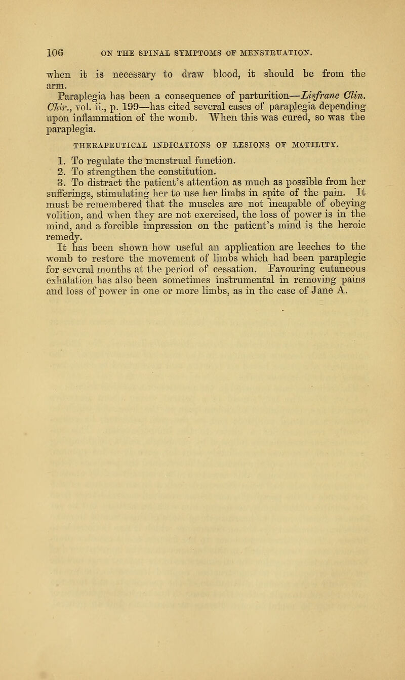 wlien it is necessary to draw blood, it sliould be from the arm. Paraplegia bas been a consequence of parturition—lAsfranc Clin. Cliir., vol. ii., p. 199—bas cited several cases of paraplegia depending upon inflammation of the womb. When this was cured, so was the paraplegia. THERAPEUTICAL INDICATIONS OF LESIONS OF MOTILITY. 1. To regulate the menstrual function. 2. To strengthen the constitution. 3. To distract the patient's attention as much as possible from her sufferings, stimulating her to iise her limbs in spite of the paia. It must be remembered that the muscles are not incapable of obeying volition, and Avhen they are not exercised, the loss of power is in the mind, and a forcible impression on the patient's miad is the heroic remedy. It has been shown how useful an application are leeches to the womb to restore the movement of limbs which had been paraplegic for several months at the period of cessation. Favouring cutaneous exhalation has also been sometimes instrumental in removing pains and loss of power in one or more limbs, as in the case of Jane A.