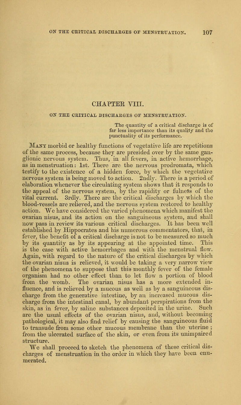 CHAPTEE VIII. ON THE CRITICAL DISCHARGES OE MENSTRUATION. The quantity of a critical discharge is of far less importance than its quality and the punctuality of its performance. Many morbid or healthy fiinctioBs of vegetative life are repetitions of the same process, because they are presided over by the same gan- glionic nervous system. Thus, in all fevers, in active hemorrhage, as in menstruation: 1st. There are the nervous prodromata, which testify to the existence of a hidden force, by which the vegetative nervous system is being moved to action. 2ndly. There is a period of elaboration whenever the circulating system shows that it responds to the appeal of the nervous system, by the rapidity or fulness of the vital current. Srdly. There are the critical discharges by which the blood-vessels are relieved, and the nervous system restored to healthy action. We have considered the varied phenomena which manifest the ovarian nisus, and its action on the sanguineous system, and shall now pass in review its various critical discharges. It has been well established by Hippocrates and his numerous commentators, that, in fever, the benefit of a critical discharge is not to be measured so much by its quantity as by its appearing at the appointed time. This is the case with active hemorrhages and with the menstrual flow. Again, with regard to the nature of the critical discharges by which the ovarian nisus is relieved, it would be taking a very narrow view of the phenomena to suppose that this monthly fever of the female organism had no other effect than to let flow a portion of blood from the womb. The ovarian nisus has a more extended in- fluence, and is relieved by a mucous as well as by a sanguineous dis- charge from the generative intestine, by an increased mucous dis- charge from the intestinal canal, by abundant perspirations from the skin, as in fever, by saline substances deposited in the urine. Such are the usual eftects of the ovarian nisus, and, without becoming pathological, it may also find relief by causing the sanguineous fluid to transude from some other mucous membrane than the uterine ; from the ulcerated surface of the skin, or even from its unimpaired structure. We shaU proceed to sketch the phenomena of these critical dis- charges of menstruation in the order in which they have been enu- merated,