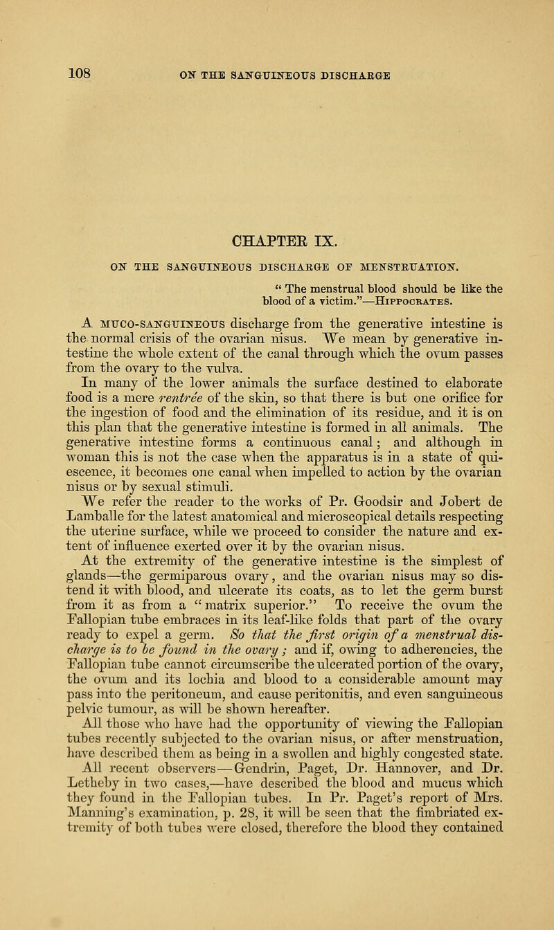 CHAPTEE IX. ON THE SANGUINEOUS DISCHAEGE 02? MENSTEUATION.  The menstrual blood should be like the blood of a victim.—Hippocrates. A Muco-SANGUINEOUS discharge from tlie generative intestine is the normal crisis of the ovarian nisus. We mean by generative in- testine the whole extent of the canal through which the ovum passes from the ovary to the vulva. In many of the lower animals the surface destined to elaborate food is a mere rentree of the skin, so that there is but one orifice for the ingestion of food and the elimination of its residue, and it is on this plan that the generative intestine is formed in all animals. The generative intestine forms a continuous canal; and although in woman this is not the case w-hen the apparatus is in a state of qui- escence, it becomes one canal when impelled to action by the ovarian nisus or by sexual stimuli. We refer the reader to the works of Pr. Goodsir and Jobert de Lamballe for the latest anatomical and microscopical details respecting the uterine surface, while we proceed to consider the nature and ex- tent of influence exerted over it by the ovarian nisus. At the extremity of the generative intestine is the simplest of glands—the germiparous ovary, and the ovarian nisus may so dis- tend it with blood, and ulcerate its coats, as to let the germ burst from it as from a matrix superior. To receive the ovum the Pallopian tube embraces in its leaf-like folds that part of the ovary ready to expel a germ. So tliat the first origin of a onenstrual dis- charge is to he found in the ovary ; and if, owing to adherencies, the Pallopian tube cannot circumscribe the ulcerated portion of the ovary, the ovum and its lochia and blood to a considerable amount may pass into the peritoneum, and cause peritonitis, and even sanguineous pelvic tumour, as will be shown hereafter. All those who have had the opportunity of viewing the Pallopian tubes recently subjected to the ovarian nisus, or after menstruation, have described them as being in a swollen and highly congested state. All recent observers—Gendrin, Paget, Dr. Hannover, and Dr. Letheby in two cases,—have described the blood and mucus which they found in tlie Pallopian tubes. In Pr. Paget's report of Mrs. Manning's examination, p. 28, it will be seen that the fimbriated ex- tremity of both tubes were closed, therefore the blood they contained