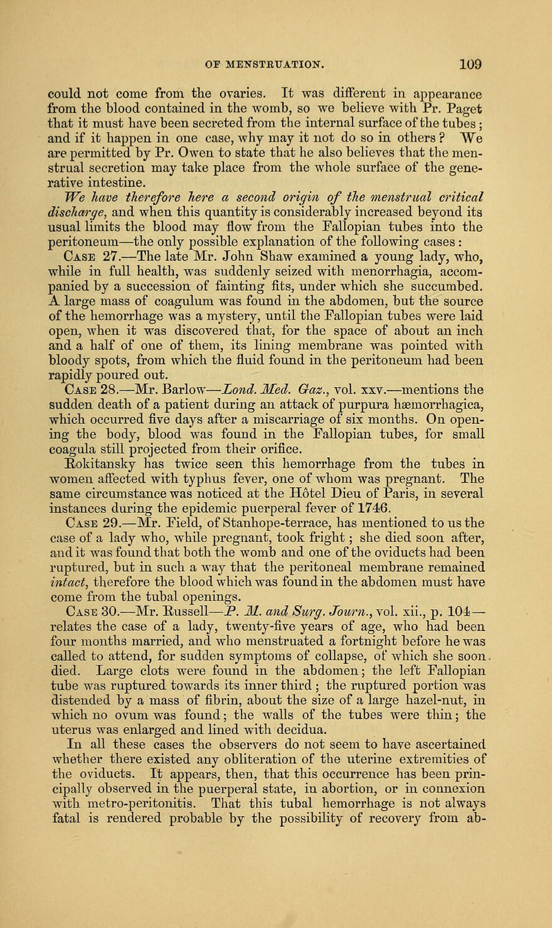 could not come from the ovaries. It was different in appearance from the blood contained in the womb, so we believe with Pr. Paget that it must have been secreted from the internal surface of the tubes; and if it happen in one case, why may it not do so in others ? We are permitted by Pr. Owen to state that he also believes that the men- strual secretion may take place from the whole surface of the gene- rative intestine. We have therefore here a second origin of the menstrual critical discharge, and when this quantity is considerably increased beyond its usual limits the blood may flow from the Fallopian tubes into the peritoneum—the only possible explanation of the following cases : Case 27.—The late Mr. John Shaw examined a young lady, who, while in full health, was suddenly seized with monorrhagia, accom- panied by a succession of fainting fits, under which she succumbed. A large mass of coagulum was found in the abdomen, but the source of the hemorrhage was a mystery, until the Pallopian tubes were laid open, when it was discovered that, for the space of about an inch and a half of one of them, its lining membrane was pointed with bloody spots, from which the fluid found in the peritoneum had been rapidly poured out. Case 28.—Mr. Barlow—Lond. Med. Qaz., vol, xxv.—mentions the sudden death of a patient during an attack of purpura haemorrhagica, which occurred five days after a miscarriage of six months. On open- ing the body, blood was found in the Fallopian tubes, for small coagula still projected from their orifice. Eokitansky has twice seen this hemorrhage from the tubes in women affected with typhus fever, one of whom was pregnant. The same circumstance was noticed at the Hotel Dieu of Paris, in several instances during the epidemic puerperal fever of 1746, Case 29.—Mr. Field, of Stanhope-terrace, has mentioned to us the case of a lady who, Avhile pregnant, took fright; she died soon after, audit was found that both the womb and one of the oviducts had been ruptured, but in such a way that the peritoneal membrane remained intact, therefore the blood which was found in the abdomen must have come from the tubal openings. Case 30.—Mr. Eussell—P. 31. and Surg. Journ., vol, xii., p, 104— relates the case of a lady, twenty-five years of age, who had been four months married, and who menstruated a fortnight before he was called to attend, for sudden symptoms of collapse, of which she soon. died. Large clots were found in the abdomen; the left Fallopian tube was ruptured towards its inner third ; the ruptured portion was distended by a mass of fibrin, about the size of a large hazel-nut, in which no ovum was found; the walls of the tubes were thin; the uterus was enlarged and lined with decidua. In all these cases the observers do not seem to have ascertained whether there existed any obliteration of the uterine extremities of the oviducts. It appears, then, that this occurrence has been prin- cipally observed in the puerperal state, in abortion, or in connexion with metro-peritonitis. That this tubal hemorrhage is not always fatal is rendered probable by the possibility of recovery from ab-
