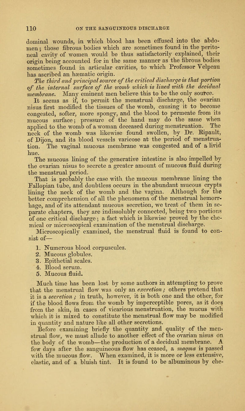 doBiinal woiinds, in wMcIl blood has been effused into tbe abdo- men ; those fibrous bodies which are sometimes found in the perito- neal cavity of women Avould be thus satisfactorily explained, their origin being accounted for in the same manner as the fibrous bodies sometimes foimd in articular cavities, to which Professor Velpeau has ascribed an hsematic origin. The tJiird and principal source of the critical discharge is that portion of the internal surface of the ztwnb tvhich is lined loith the decidual memlrane. Many eminent men believe this to be the only source. It seems as if, to permit the menstrual discharge, the ovarian nisus first modified the tissues of the womb, causing it to become congested, softer, more spongy, and the blood to permeate from its mucous surface; pressure of the hand may do the same when applied to the womb of a woman deceased during menstruation. The neck of the womb was likewise found swollen, by Dr. Eipault, of Dijon, and its blood vessels varicose at the period of menstrua- tion. The vaginal mucous membrane was congested and of a livid hue. The mucous lining of the generative intestine is also impelled by the ovarian nisus to secrete a greater amount of nuicous fluid during the menstrual period. That is probably the case with the mucous membrane lining the Fallopian tube, and doubtless occurs in the abundant mucous crypts lining the neck of the womb and the vagina. Although for the better comprehension of all the phenomena of the menstrual hemorr- hage, and of its attendant mucous secretion, we treat of them in se- parate chapters, they are indissolubly connected, being two portions of one critical discharge ; a fact which is likewise proved by the che- mical or microscopical examination of the menstrual discharge. Microscopically examined, the menstrual fluid is found to con- sist of— 1. Numerous blood corpuscules. 2. Mucous globules. 3. Epithetial scales. 4. Blood serum. 5. Mucous fluid. Much time has been lost by some authors in attempting to prove that the menstrual flow Avas only sen excretion; others pretend that it is a secretion ; in truth, however, it is both one and the other, for if the blood flows from the womb by imperceptible pores, as it does from the skin, in cases of vicarious menstruation, the mucus with which it is mixed to constitute the menstrual flow may be modified in quantity and nature like all other secretions. Before examining briefly the quantity and quality of the men- strual flow, Ave must allude to another effect of the ovarian nisus on the body of the womb—the production of a decidual membrane. A few days after the sanguineous flow has ceased, a magma is passed with tlie mucous flow. When examined, it is more or less extensive, elastic, and of a bluish tint. It is found to be albuminous by che-
