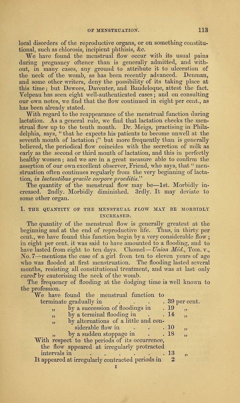 local disorders of the reproductive organs, or on something constitu- tional, such as chlorosis, incipient phthisis, &c. We have found the menstrual flow occur with its usual pains during pregnancy oftener than is generally admitted, and with- out, in many cases, any ground to attribute it to ulceration of the neck of the womb, as has been recently advanced. Denman, and some other writers, deny the possibility of its taking place at this time; but Dewees, Daventer, and Baudeloque, attest the fact. Velpeau has seen eight well-authenticated cases; and on consulting our own notes, we find that the flow continued in eight per cent., as has been already stated. With regard to the reappearance of the menstrual function during lactation. As a general rule, we find that lactation cheeks the men- strual flow up to the tenth month. Dr. Meigs, practising in Phila- delphia, says,  that he expects his patients to become unwell at the seventh month of lactation; but more frequently than is generally believed, the periodical flow coincides with the secretion of milk as early as the second or third month of lactation, and this in perfectly healthy women; and we are in a great measure able to confirm the assertion of our own excellent observer. Friend, who says, that  men- struation often continues regularly from the very beginning of lacta- tion, in lactantihus gracile corpore pi^oeditisy The quantity of the menstrual flow may be—1st. Morbidly in- creased. 2ndly. Morbidly diminished. Srdly. It may deviate to some other organ. 1. THE QTJAKTITT OE THE MENSTRUAL ELOW MAT BE MORBIDLY INCREASED. The quantity of the menstrual flow is generally greatest at the beginning and at the end of reproductive life. Thus, in thirty per cent., we have found this function begin by a very considerable flow; in eight per cent, it was said to have amounted to a flooding, and to have lasted from eight to ten days. Chomel—Union Med., Tom. v., No. 7-^mentions the case of a girl from ten to eleven years of age who was flooded at first menstruation. The flooding lasted several months, resisting all constitutional treatment, and was at last only cured* by cauterising the neck of the womb. The frequency of flooding at the dodging time is well known to the profession. We have found the menstrual function to terminate gradually in .... 39 per cent. „ by a succession of floodings in . 19 „ „ by a terminal flooding in . . 14 „ „ by alternations of a little and con- siderable flow in . . . 10 „ „ by a sudden stoppage in . .18 „ With respect to the periods of its occurrence, the flow appeared at irregularly protracted intervals in 13 „ It appeared at irregularly contracted periods in 2