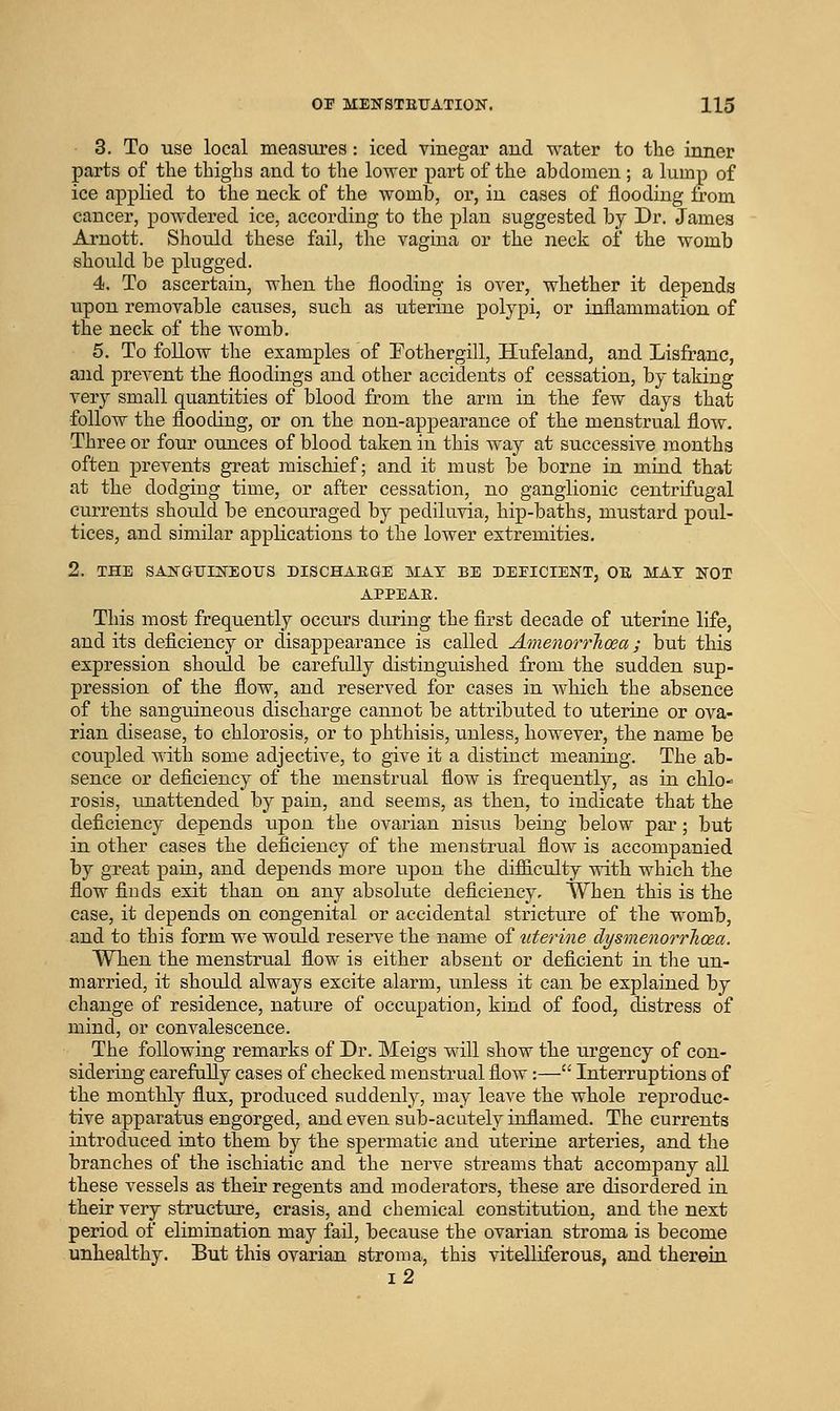 3. To use local measures: iced vinegar and water to the inner parts of the thighs and to the lower part of the abdomen ; a lump of ice applied to the neck of the womb, or, in cases of flooding from cancer, powdered ice, according to the plan suggested by Dr. James Arnott. Should these fail, the vagina or the neck of the womb should be plugged. 4. To ascertain, when the flooding is over, whether it depends upon removable causes, such as uterine polypi, or inflammation of the neck of the womb. 5. To follow the examples of Fothergill, Hufeland, and Lisfrane, and prevent the floodings and other accidents of cessation, by taking very small quantities of blood from the arm in the few days that follow the flooding, or on the non-appearance of the menstrual flow. Three or four ounces of blood taken in this way at successive months often prevents great mischief; and it must be borne in mind that at the dodging time, or after cessation, no ganglionic centrifugal currents should be encouraged by pediluvia, hip-baths, mustard poul- tices, and similar applications to the lower estremities. 2. THE SAKGUINEOUS DISCHAEGE MAT BE DEFICIENT, OB, MAT NOT APPEAR. This most frequently occurs during the first decade of uterine life, and its deficiency or disappearance is called AmenorrTicea; but this expression should be carefully distinguished from the sudden sup- pression of the flow, and reserved for cases in Avhich the absence of the sanguineous discharge cannot be attributed to uterine or ova- rian disease, to chlorosis, or to phthisis, unless, however, the name be coupled with some adjective, to give it a distinct meaning. The ab- sence or deficiency of the menstrual flow is frequently, as in chlo- rosis, unattended by pain, and seems, as then, to indicate that the deficiency depends iipon the ovarian nisus being below par; but in other cases the deficiency of the menstrual flow is accompanied by great pain, and depends more uj)on the difficulty with which the flow finds exit than on any absolute deficiency. When this is the case, it depends on congenital or accidental stricture of the womb, and to this form we would reserve the name of iiterine dysmenorrhcea. When the menstrual flow is either absent or deficient in the un- married, it should always excite alarm, unless it can be explained by change of residence, nature of occupation, kind of food, distress of mind, or convalescence. The following remarks of Dr. Meigs will show the urgency of con- sidering carefully cases of checked menstrual flow:— Interruptions of the monthly flux, produced suddenly, may leave the whole reproduc- tive apparatus engorged, and even sub-acutely inflamed. The currents introduced into them by the spermatic and uterine arteries, and the branches of the ischiatic and the nerve streams that accompany all these vessels as their regents and moderators, these are disordered in their very structure, crasis, and chemical constitution, and the next period of elimination may fail, because the ovarian stroma is become unhealthy. But this ovarian stroma, this vitelliferous, and therein i2