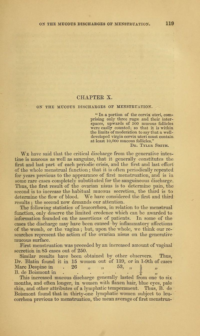 CHAPTEE X. ON THE MUCOUS DISCHABGES OE MENSTRUATION.  In a portion of the cervix uteri, com- prising only tliree rugce and their inter- spaces, upwards of 500 mucous follicles ■were easilj counted; so that it is within the limits of moderation to say that a well- developed virgin cervix uteri must contain at least 10,000 mucous follicles. Dr. Tyler Smith. We have said that the critical discharge from the generative intes- tiae is mucous as well as sanguine, that it generally constitutes the first and last part of each periodic crisis, and the first and last eiFort of the whole menstrual function; that it is often periodicallj repeated for years previous to the appearance of first menstruation, and is in some rare cases completely substitu.ted for the sanguineous discharge. Thus, the first result of the ovarian nisus is to determine pain, the second is to increase the habitual mucous secretion, the third is to determiae the flow of blood. We have considered the first and third results ; the second now demands our attention. The following statistics of leucorrhoea, in relation to the menstrual function, only deserve the limited credence which can be awarded to information founded on the assertions of patients. In some of the cases the discharge may have been caused by infiammatory aflections of the womb, or the vagina ; biit, upon the whole, we think our re- searches represent the action of the ovarian nisus on the generative mucous surface. Eirst menstruation was preceded by an increased amount of vaginal secretion in 85 cases out of 250. Similar results have been obtained by other observers. Thus, Dr. Blatin found it in 15 women out of 139, or in l-9tli of cases Marc Despine in . 26 „ „ 53, „ J „ B. de Boismont in . ..... ^ „ This increased miicous discharge generally lasted from one to six months, and often longer, in women with flaxen hair, blue eyes, pale skin, and other attributes of a lymphatic temperament. Thus, B. de Boismont found that in thirty-one lymphatic women subject to leu- corrhoea previous to menstruation, the mean average of first menstrua-