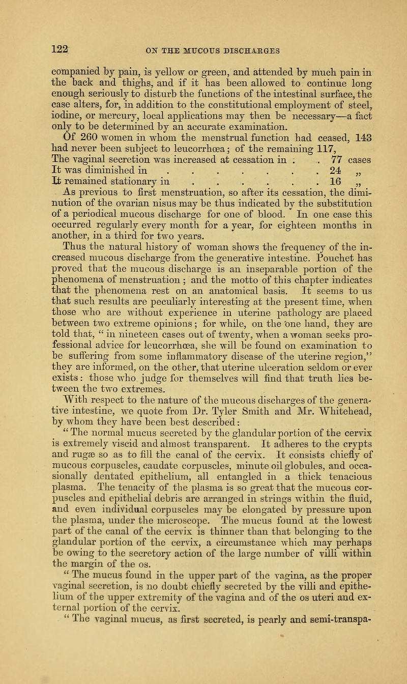companied by pain, is yellow or green, and attended by much pain in the back and thighs, and if it has been allowed to continue long enough seriously to disturb the functions of the intestinal surface, the case alters, for, in addition to the constitutional employment of steel, iodine, or mercury, local applications may then be necessary—a fact only to be determined by an accurate examination. Of 260 women in whom the menstrual function had ceased, 143 had never been subject to leucoi-rhoea; of the remaining 117, The vaginal secretion was increased at cessation in . ,77 cases It was diminished in . . . . . . . 24 „ It remained stationary in IQ „ As previous to first menstruation, so after its cessation, the dimi- nution of the ovarian nisus may be thus indicated by the substitution of a periodical mucous discharge for one of blood. In one case this occurred regularly every month for a year, for eighteen months in another, in a third for two years. Thus the natural history of woman shows the frequency of the in- creased mucous discharge from the generative intestine. Pouchet has proved that the mucous discharge is an inseparable portion of the phenomena of menstruation ; and the motto of this chapter indicates that the phenomena rest on an anatomical basis. It seems to us that such results are peculiarly interesting at the present time, when those who are without experience in uterine pathology are placed between two extreme opinions ; for while, on the 'one hand, they are told that,  in nineteen cases out of twenty, when a woman seeks pro- fessional advice for leucorrhoea, she will be found on examination to be suffering from some inflammatory disease of the uterine region, they are informed, on the other, that uterine ulceration seldom or ever exists: those who judge for themselves mil find that truth lies be- tween the two extremes. With respect to the nature of the mucous discharges of the genera- tive intestine, we quote from Dr. Tyler Smith and Mr. AVhitehead, by whom they have been best described: The normal miicus secreted by the glandular portion of the cervix is extremely viscid and almost transparent. It adheres to the crypts and rugae so as to fill the canal of the cervix. It consists chiefly of mucous corpuscles, caudate corpuscles, minute oil globules, and occa- sionally dentated epithelium, all entangled in a thick tenacious plasma. The tenacity of the plasma is so great that the mucous cor- puscles and epithelial debris are arranged in strings within the fluid, and even individual corpuscles may be elongated by pressure upon the plasma, under the microscope. The mucus found at the lowest part of the canal of the cervix is thinner than that belonging to the glandular portion of the cervix, a circumstance which may perhaps be owing to the secretory action of the large number of villi within the margin of the os.  The mucus found in the upper part of the vagina, as the proper vaginal secretion, is no doubt chiefly secreted by the villi and epithe- lium of the upper extremity of the vagina and of the os uteri and ex- ternal ])ortion of the cervix.  The vaginal mucus, as first secreted, is pearly and semi-transpa-