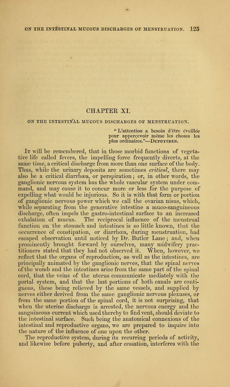 CHAPTEE XI. ON THE INTESTINAL MUCOUS DISCHARGES OE MENSTRUATION. L'attention a besoin d'etre eveillee pour apper^evoir meme les choses les plus ordinaires.—Dupdytben. It will be remembered, that in those morbid functions of vegeta- tive life called fevers, tbe impelling force frequently diverts, at the same time, a critical discharge from more than one surface of the body. Thus, while the urinary deposits are sometimes critical, there may also be a critical diarrhcea, or perspiration; or, in other words, the ganglionic nervous system has the whole vascular system under com- mand, and may cause it to concur more or less for the purpose of expelling what would be injurious. So it is with that form or portion of ganglionic nervous power which we call the ovarian nisus, which, while separating from the generative intestine a muco-sanguineous discharge, often impels the gastro-intestinal surface to an increased exhalation of mucus. The reciprocal influence of the menstrual function on the stomach and intestines is so little known, that the occurrence of constipation, or diarrhoea, during menstruation, had escaj)ed observation until noticed by Dr. Butler Lane ; and, when prominently brought forward by ourselves, many midwifery prac- titioners stated that they had not observed it. When, however, we reflect that the organs of reproduction, as well as the intestines, are principally animated by the ganglionic nerves, that the spinal nerves of the womb and the intestines arise from the same part of the spinal cord, that the veins of the uterus communicate mediately with the portal system, and that the last portions of both canals are conti- guous, these being relieved by the same vessels, and supplied by nerves either derived from the same ganglionic nervous plexuses, or from the same portion of the spinal cord, it is not surprising, that when the uterine discharge is arrested, the nervous energy and the sanguineous current which used thereby to find vent, should deviate to the intestinal surface. Such being the anatomical connexions of the intestinal and reproductive organs, we are prepared to inquire into the nature of the influence of one upon the other. The reproductive system, during its recurring periods of activity, and likewise before puberty, and after cessation, interferes -with, the