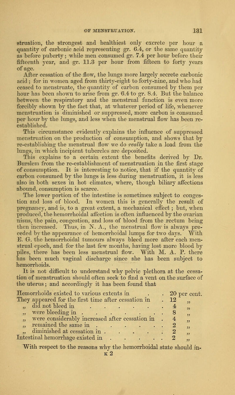OF MENSTETJAXION, 181 struation, the strongest and healthiest ojoly excrete per hour a quantity of carbonic acid representing gr. 6.4, or the same quantity as before puberty; while men consumed gr. 7.4 per hour before their fifteenth year, and gr. 11.3 per hour from fifteen to forty years of age. After cessation of the flow, the lungs more largely secrete carbonic acid ; for in women aged from thirty-eight to forty-nine, and who had ceased to menstruate, the quantity of carbon consumed by them per hour has been shoAvn to arise from gr. 6.4 to gr. 8.4. But the balance between the respiratory and the menstrual function is even more forcibly shown by the fact that, at whatever period of life, whenever menstruation is diminished or suppressed, more carbon is consumed per hour by the lungs, and less Avhen the menstrual flow has been re- established. This circumstance evidently explains the influence of suppressed menstruation on the production of consumption, and shows that by re-establishing the menstrual flow we do really take a load from the lungs, in which incipient tubercles are deposited. This explains to a certain extent the benefits derived by Dr. Burslem from the re-establishment of menstruation in the first stage of consumption. It is interesting to notice, that if the quantity of carbon consumed by the lungs is less during menstruation, it is less also in both sexes in hot climates, where, though biliary affections abound, consumption is scarce. The lower portion of the intestine is sometimes subject to conges- tion and loss of blood. In women this is generally the result of pregnancy, and is, to a great extent, a mechanical effect; but, when produced, the hemorrhoidal affection is often influenced by the ovarian nisus, the pain, congestion, and loss of blood from the rectum being then increased. Thus, in N. A., the menstrual flow is always pre- ceded by the appearance of hemorrhoidal lumps for two days. With E. Gr. the hemorrhoidal tumours always bleed more after each men- strual epoch, and for the last few months, having lost more blood by piles, there has been less menstrLial flow. With M. A. P. there has been much vaginal discharge since she has been subject to hemorrhoids. It is not difficult to understand why pelvic plethora at the cessa- tion of menstruation should often seek to find a vent on the surface of the uterus; and accordingly it has been found that Hemorrhoids existed to various extents in They appeared for the first time after cessation in did not bleed in ..... were bleeding in . were considerably increased after cessation in remained the same in . diminished at cessation in . Intestinal hemorrhage existed in . With respect to the reasons why the hemorrhoidal state should in- b:2 . 20 per cent . 12 . 4 . 8 . 4 . 2 : 2 . 2