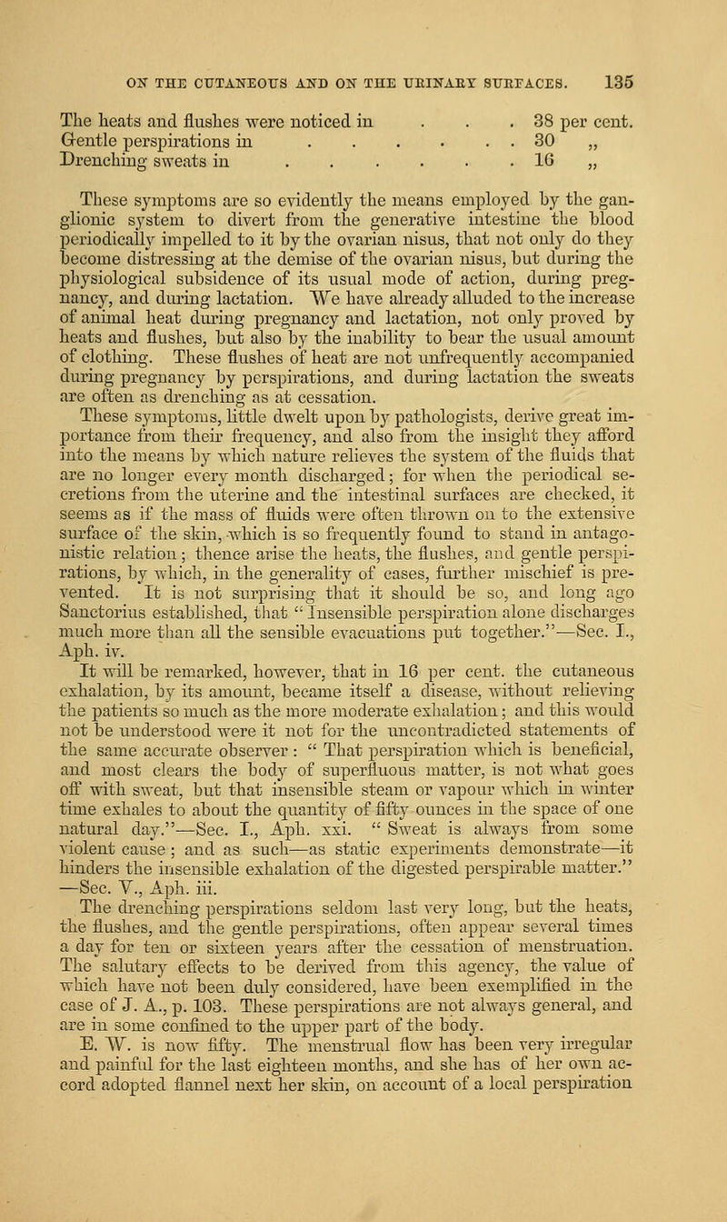 The heats and flushes were noticed in ... 38 per cent. Grentle pers^^irations in . . . . . . 30 „ Drenching sweats in 16 „ These symptoms are so evidently the means employed by the gan- glionic system to divert from the generative intestine the blood periodically impelled to it by the ovarian nisus, that not only do they become distressing at the demise of the ovarian nisus, but during the physiological subsidence of its usual mode of action, during preg- nancy, and during lactation. We have already alluded to the increase of animal heat during pregnancy and lactation, not only proved by heats and flushes, but also by the inability to bear the usual amount of clothing. These flushes of heat are not unfrequently accompanied during pregnancy by perspirations, and duriug lactation the sweats are often as drenching as at cessation. These symptoms, little dwelt upon by pathologists, derive great im- portance from their frequency, and also from the insight they aff'ord into the means by which nature relieves the system of the fluids that are no longer every month discharged; for when the periodical se- cretions from the uterine and the intestinal surfaces are checked, it seems as if the mass of fluids were often tlirown on to the extensive surface of the skin, which is so frequently found to stand in antago- nistic relation ; thence arise the heats, the flushes, and gentle perspi- rations, by which, in the generality of cases, further mischief is pre- vented. It is not surprising that it should be so, and long ago Sanctorius established, that Insensible perspiration alone discharges much more than all the sensible evacuations put together.—Sec. I., Aph. iv. It will be remarked, however, that in 16 per cent, the cutaneous exhalation, by its amoiuit, became itself a disease, without relieving the patients so much as the more moderate exhalation; and this would not be rmderstood were it not for the uncontradicted statements of the same accurate observer : That perspiration which is beneficial, and most clears the body of superfluous matter, is not what goes ofl with sweat, but that insensible steam or vapour which in winter time exhales to about the quantity of fifty ounces in the space of one natural day.—Sec. I., Aph. xxi. Sweat is always from some violent cause ; and as such—as static experiments demonstrate—it hinders the insensible exhalation of the digested perspirable matter. —Sec. y., Aph. iii. The drenching perspirations seldom last very long, but the heats, the flushes, and the gentle perspirations, often appear several times a day for ten or sixteen years after the cessation of menstruation. The salutary effects to be derived from this agency, the value of which have not been duly considered, have been exemplified in the case of J. A., p. 103. These perspirations are not always general, and are in some confined to the upper part of the body. E. W. is now fifty. The menstrual flow has been very irregular and painful for the last eighteen months, and she has of her own ac- cord adopted flannel next her skin, on account of a local perspiration