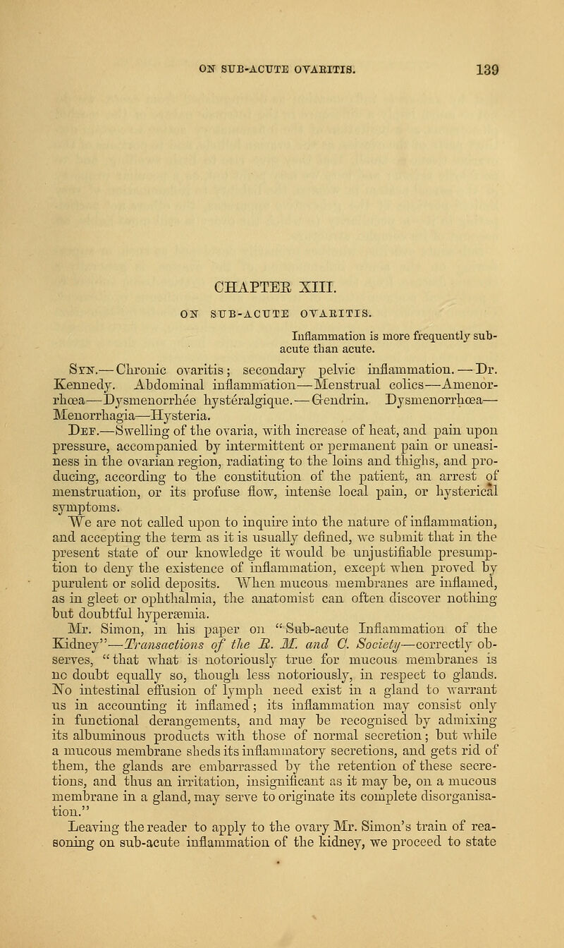 CHAPTEE XIII. ON SUB-ACUTE OVAEITIS. Inflammation is more frequently sub- acute than acute. Stn.— Clironic ovaritis; secondary pelvic inflammation. — Dr. Kennedy. Abdominal inflammation—Menstrual colics—Amenor- rlioea—Dj^smenorrhee hysteralgiqne.—G-endrin. Dysmenorrlicea— Menoi'rliagia—Hysteria. Dee.—Swelling of the ovaria, v^ith increase of lieat, and pain upon pressure, accompanied by intermittent or permanent pain or uneasi- ness in tlie ovarian region, radiating to the loins and tbighs, and pro- ducing, according to the constitution of the patient, an arrest of menstruation, or its profuse S.o'w, intense local pain, or hysterical symptoms. We are not called upon to inquire into the nature of inflammation, and accepting the term as it is usually defined, we submit that in the present state of oiu' knowledge it would be unjustifiable presump- tion to deny the existence of inflammation, except when proved by purulent or solid deposits. When mucous membranes are inflamed, as in gleet or ophthalmia, the anatomist can often discover nothing but doubtful hyper^emia. Mr. Simon, in his paper on  Sub-acute Inflammation of the Kidney—Transactions of tlie R. M. and 0. Society—correctly ob- serves, that what is notoriously true for mucous membranes is no doubt equally so, though less notoriously, in respect to glands. ]No intestinal effusion of lymph need exist in a gland to Avarrant us in accounting it inflamed; its inflammation may consist only in functional derangements, and may be recognised by admixing its albuminous products with those of normal secretion; but while a mucous membrane sheds its inflammatory secretions, and gets rid of them, the glands are embarrassed by tlie retention of these secre- tions, and thus an irritation, insignificant as it may be, on a mucous memlDrane in a gland, may serve to originate its complete disorganisa- tion. Leaving the reader to apply to the ovary Mr. Simon's train of rea- soning on sub-acute inflammation of the kidney, we proceed to state