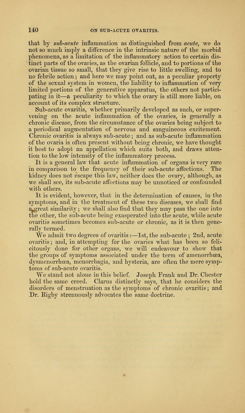 that by siib-acute inflamnaation as distinguislied from acute, we do not so mucli imply a difference in the intrinsic nature of the morbid phenomena, as a limitation of the inflammatory action to certain dis- ■ tinct parts of the ovaries, as the ovarian follicle, and to portions of the ovarian tissue so small, that they give rise to little svrelling, and to no febrile action; and here we may point out, as a peculiar property of the sexual system in women, the liability to inflammation of very limited portions of the generative apparatus, the others not partici- pating in it—a peculiarity to which the ovary is still more liable, on account of its complex structure. Sub-acute ovaritis, whether primarily developed as such, or super- vening on the acute inflammation of the ovaries, is generally a chronic disease, from the circiunstance of the ovaries being subject to a periodical augmentation of nervous and sanguineous excitement. Chronic ovaritis is always sub-acute; and as sub-acute inflammation of the ovaria is often present without being chronic, we have thought it best to adopt an appellation which suits both, and draws atten- tion to the low intensity of the inflammatory process. It is a general law that acute inflammation of organs is very rare in comparison to the frequency of their sub-acute affections. The kidney does not escape this law, neither does the ovary, although, as we shall see, its sub-acute affections may be unnoticed or confounded with others. It is evident, however, that in the determination of caiises, in the symptoms, and in the treatment of these two diseases, we shall find a,great similarity; we shall also find that they may pass the one into the other, the sub-acute being exasperated into the acute, while acute ovaritis sometimes becomes sub-acute or chronic, as it is then gene- rally termed. We admit two degrees of ovaritis :—1st, the sub-acute ; 2nd, acute ovaritis; and, in attempting for the ovaries what has been so feli- citously done for other organs, we will endeavour to show that the groups of symptoms associated under the term of amenorrhoea, dysmenorrhoea, menorrhagia, and hysteria, are often the mere symp- toms of sub-acute ovaritis. We stand not alone in this belief. Joseph Prank and Dr. Chester hold the same creed. Clarus distinctly says, that he considers the disorders of menstruation as the symptoms of chronic ovaritis; and Dr. Rigby strenuously advocates the same doctrine.