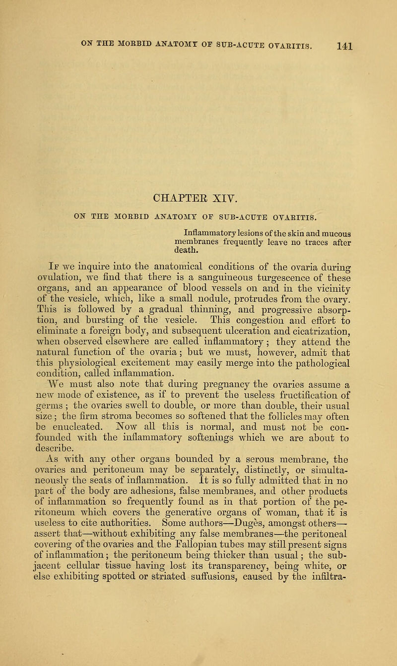 CHAPTEE Xiy. ON THE MORBID ANATOMY OP SUB-ACUTE OVARITIS. Inflammatory lesions of the skin and mucous membranes frequently leave no traces after death. Ie we inquire into the anatomical conditions of the ovaria during ovulation, we find that there is a sanguineous turgescence of these organs, and an appearance of blood vessels on and in the vicinity of the vesicle, which, like a small nodule, protrudes from the ovary. This is followed by a gradual thinning, and progressive absorp- tion, and bursting of the vesicle. This congestion and effort to eliminate a foreign body, and subsequent idceration and cicatrization, when observed elsewhere are called inflammatory; they attend the natural fimction of the ovaria; but we must, however, admit that this physiological excitement may easily merge into the pathological condition, called inflammation. We must also note that during pregnancy the ovaries assume a new mode of existence, as if to prevent the useless fructification of germs ; the ovaries swell to double, or more than double, their usual size; the firm stroma becomes so softened that the follicles may often be enucleated. Now aU this is normal, and must not be con- founded with the inflammatory softenings which we are about to describe. As with any other organs bounded by a serous membrane, the ovaries and peritoneum may be separately, distinctly, or simulta- neously the seats of inflammation. It is so fully admitted that in no part of the body are adhesions, false membi'anes, and other products of inflammation so frequently found as in thai: portion of the pe- ritoneum which covers the generative organs of woman, that it is useless to cite authorities. Some authors—Duges, amongst others— assert that—without exhibiting any false membranes—the peritoneal covering of the ovaries and the Fallopian tubes may still present signs of inflammation; the peritoneum being thicker than usual; the sub- jacent cellular tissue having lost its transparency, being white, or else exhibiting spotted or striated sufi'asions, caused by the infiltra-