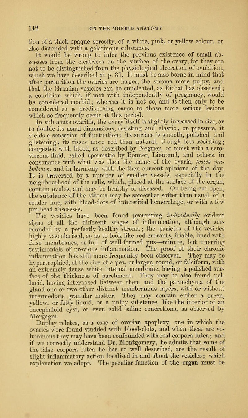 14i2 OK THE MOEBID AKATOMT tion of a tliick opaque serosity, of a white, pink, or yellow coloui% or else distended with a gelatinous substance. It would be wrong to infer the previous existence of small ab- scesses from the cicatiices on the surface of the ovary, for they are not to be distinguished from the physiological ulceration of ovulation, which we have described at p. 31. It must be also borne in mind that after parturition the ovaries are larger, the stroma more pulpy, and that the Graafian vesicles can be enucleated, as Bichat has observed; a condition which, if met with independently of pregnancy, would be considered morbid; whereas it is not so, and is then only to be considered as a predisposing cause to those more serious lesions which so frequently occur at this period. In sub-acute ovaritis, the ovary itself is slightly increased in size, or to double its usual dimensions, resisting and elastic ; on pressure, it yields a sensation of fluctuation; its surface is smooth, polished, and glistening; its tissue more red than natural, though less resisting; congested with blood, as described by Negrier, or moist with a sero- viscous fluid, called spermatic by Bonnet, Lieutaud, and others, in consonance with what was then the name of the ovaria, testes inu- liein^n, and in harmony with the then current opinions of the day. It is traversed by a nimiber of smaller vessels, especially in the neighbourhood of the cells, which, placed at the surface of the organ, contain ovules, and may be healthy or diseased. On being cut open, the substance of the stroma may be somewhat softer than usual, of a redder hue, with blood-dots of interstitial hemorrhage, or with a few pin-head abscesses. The vesicles have been found presenting individually evident signs of all the different stages of inflammation, although sur- rounded by a perfectly healthy stroma; the parietes of the vesicles highly vascularised, so as to look like red currants, friable, lined with false membranes, or full of well-formed pus—minute, but unerring testimonials of previous inflammation. The proof of their chronic inflammation has still more frequently been observed. They may be hypertrophied, of the size of a pea, or larger, round, or falciform, with an extremely dense white internal membrane, having a polished sur- face of the thickness of parchment. They may be also found pel- lucid, having interposed between them and the parenchyma of the gland one or two other distinct membranous layers, with or without iiatermediate granular matter. They may contain either a green, yellow, or fatty liquid, or a pulpy substance, like the interior of an encephaloid cyst, or even solid saline concretions, as observed by Morgagni. Duplay relates, as a case of ovarian apoplexy, one in which the ovaries wei'e found studded with blood-clots, and when these are vo- luminous they may have been confounded with real corpora lutea; and if we correctly understand Dr. Montgomery, he admits that some of the false corpora lutea he has so well described, are the result of slight inflammatory action localised in and about the vesicles ; which explanation we adopt. The peculiar function of the organ must be