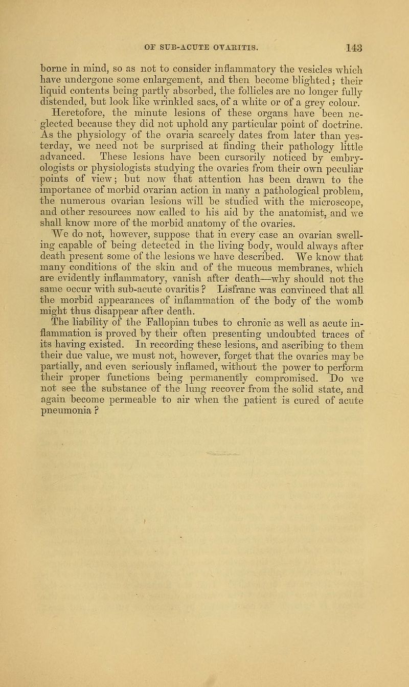 borne in mind, so as not to consider inflammatory the vesicles wliicli have undergone some enlargement, and then become blighted; their liquid contents being partly absorbed, the follicles are no longer fully distended, but look like wrinkled sacs, of a white or of a grey colour. Heretofore, the minute lesions of these organs have been ne- glected because they did not uphold any particular point of doctrine. As the physiology of the ovaria scarcely dates from later than yes- terday, we need not be surprised at finding their pathology little advanced. These lesions have been cursorily noticed by embry- ologists or physiologists studying the ovaries from their own peculiar points of view; but now that attention has been drawn to the importance of morbid ovarian action in many a pathological problem, the numerous ovarian lesions will be studied Avith the microscope, and other resoiu'ces now called to his aid by the anatomist, and we shall know more of the morbid anatomy of the ovaries. We do not, however, suppose that in every case an ovarian swell- ing capable of being detected in the living body, would always after death present some of the lesions we have described. We know that many conditions of the skin and of the mucous membranes, which are evidently inflammatory, vanish after death—why should not the same occur with sub-acute ovaritis ? Lisfranc was convinced that all the morbid appearances of inflammation of the body of the womb might thus disappear after death. The liability of the Fallopian tubes to chronic as Avell as acute in- flammation is proved by their often presenting undoubted traces of its having existed. In recording these lesions, and ascribing to them their due value, we must not, however, forget that the ovaries may be partially, and even seriou.sly inflamed, without the power to perform their proper functions being permanently compromised. Do we not see the substance of the lung recover from the solid state, and again become permeable to air when the patient is cured of acute pneumonia ?