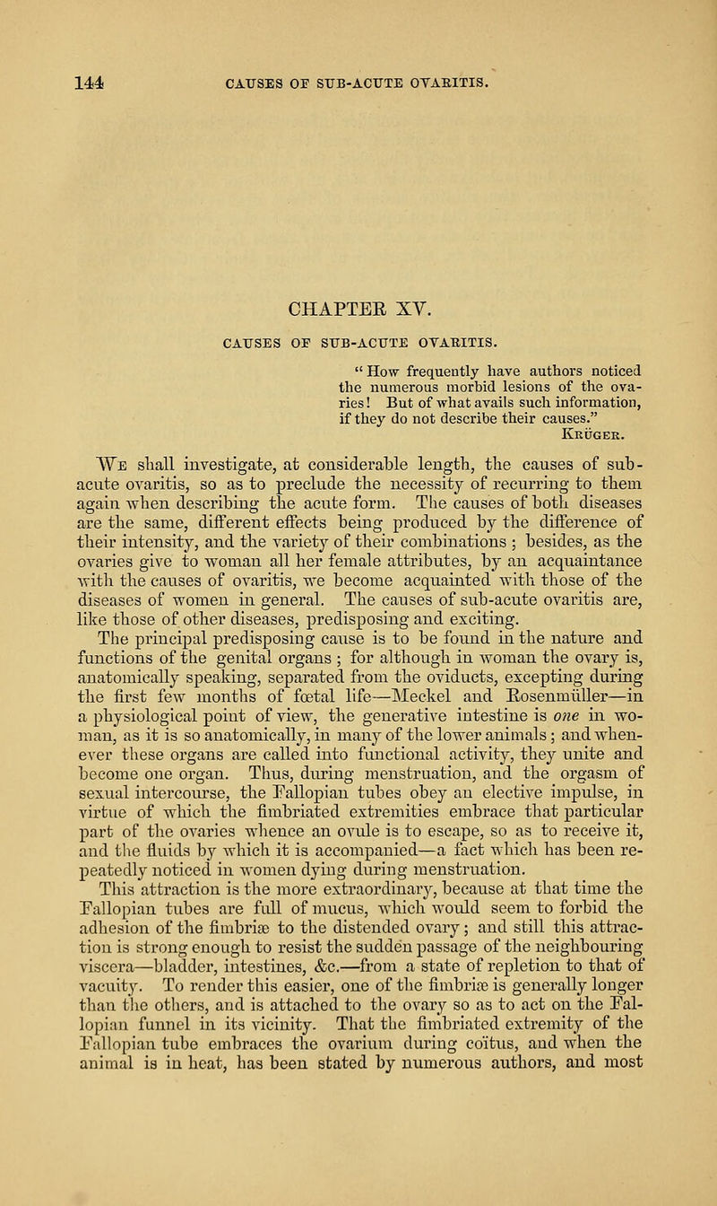 CHAPTER XV. CAUSES OE SUB-ACUTE OVABITIS.  How frequently have authors noticed the numerous morbid lesions of the ova- ries ! But of what avails sucli information, if they do not describe their causes. Kkitger. AYe sliall investigate, at considerable length, the causes of sub- acute ovaritis, so as to preclude the necessity of recurring to them again when describing the acute form. The causes of both diseases are the same, different effects being produced by the difference of their intensity, and the variety of their combinations ; besides, as the ovaries give to woman all her female attributes, by an acquaintance witli the causes of ovaritis, we become acqiiainted with those of the diseases of women in general. The causes of sub-acute ovaritis are, like those of other diseases, predisposing and exciting. The principal predisposing cause is to be found in the nature and functions of the genital organs ; for although in woman the ovary is, anatomically speaking, separated from the oviducts, excepting during the first few months of foetal life—Meckel and EosenmuUer—in a physiological point of view, the generative intestine is 07ie in wo- man, as it is so anatomically, in many of the lower animals; and Avhen- ever these organs are called into functional activity, they unite and become one organ. Thus, during menstruation, and the orgasm of sexual intercourse, the Eallopian tubes obey an elective impulse, in virtue of which the fimbriated extremities embrace that particular part of the ovaries whence an ovule is to escape, so as to receive it, and tlie fluids by which it is accompanied—a fact which has been re- peatedly noticed in women dying during menstruation. This attraction is the more extraordinary, because at that time the Pallopian tubes are full of mucus, which would seem to forbid the adhesion of the fimbriae to the distended ovary; and still this attrac- tion is strong enough to resist the sudden passage of the neighbouring viscera—bladder, intestines, &c.—from a state of repletion to that of vacuity. To render this easier, one of tlie fimbriae is generally longer than tlie others, and is attached to the ovary so as to act on the Fal- lopian funnel in its vicinity. That the fimbriated extremity of the Pallopian tube embraces the ovarium during coitus, and when the animal is in heat, has been stated by numerous authors, and most