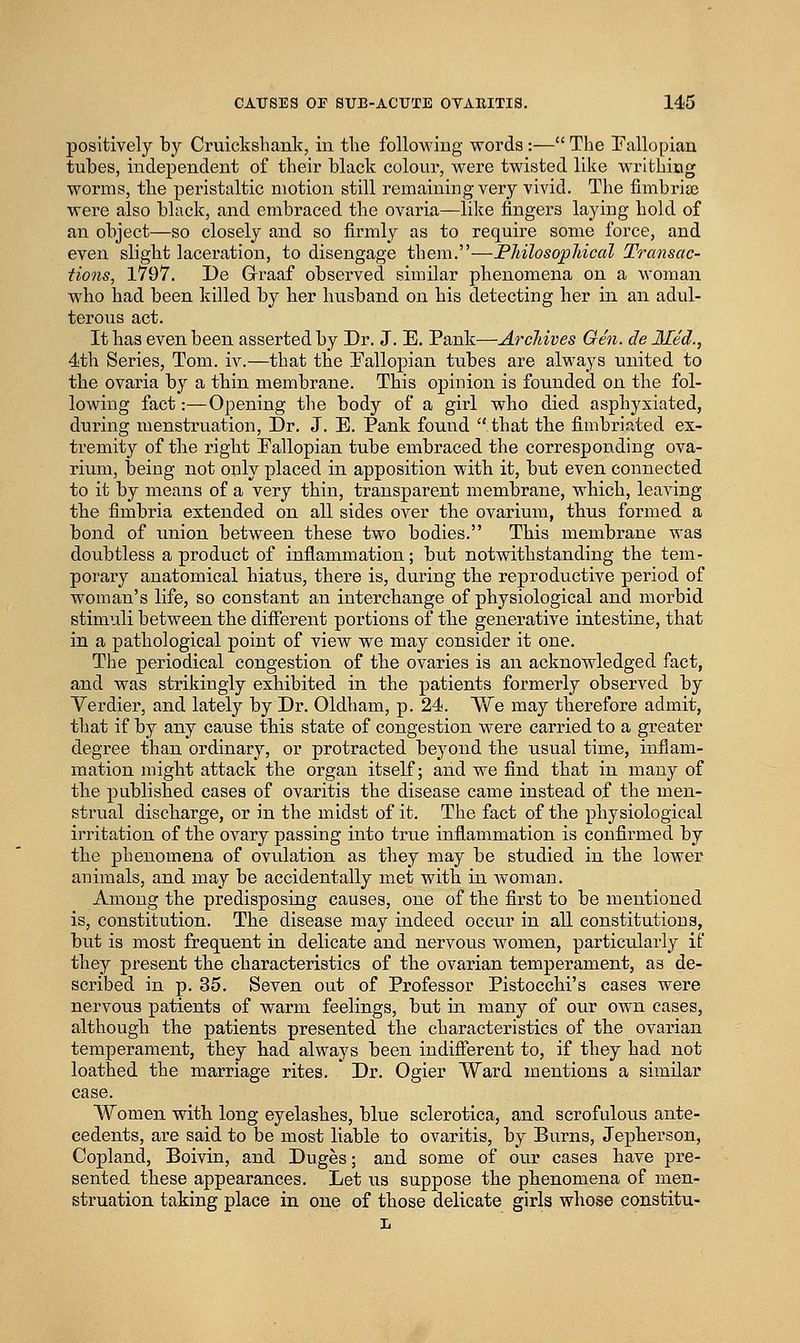 positively by Cruickshank, in the following words:— The Fallopian tubes, independent of their black colour, were twisted like writhing worms, the peristaltic motion still remaining very vivid. The fimbria? were also black, and embraced the ovaria—like fingers laying hold of an object—so closely and so firmly as to require some force, and even slight laceration, to disengage them.—Philosophical Transac- tions, 1797. De Grraaf observed similar phenomena on a woman who had been killed by her husband on his detecting her in an adul- terous act. It has even been asserted by Dr. J. E. Pank—Archives Gen. de lied., 4th Series, Tom. iv.—that the Eallopian tubes are always united to the ovaria by a thin membrane. This opinion is founded on the fol- lowing fact:—Opening the body of a girl who died asphyxiated, during menstruation. Dr. J. E. Pank found that the fimbri.ited ex- tremity of the right Fallopian tube embraced the corresponding ova- rium, being not only placed in apposition with it, but even connected to it by means of a very thin, transparent membrane, which, leaving the fimbria extended on all sides over the ovarium, thus formed a bond of union between these two bodies. This membrane was doubtless a product of inflammation; but notwithstanding the tem- porary anatomical hiatus, there is, during the reproductive period of woman's life, so constant an interchange of physiological and morbid stimuli between the different portions of the generative intestine, that in a pathological point of vieAV we may consider it one. The periodical congestion of the ovaries is an acknowledged fact, and was strikingly exhibited in the patients formerly observed by Verdier, and lately by Dr. Oldham, p. 24. We may therefore admit, that if by any cause this state of congestion were carried to a greater degree than ordinary, or protracted beyond the usual time, inflam- mation might attack the organ itself; and we find that in many of the published cases of ovaritis the disease came instead of the men- strual discharge, or in the midst of it. The fact of the physiological irritation of the ovary passing into true inflammation is confirmed by the phenomena of ovulation as they may be studied in the lower animals, and may be accidentally met with in woman. Among the predisposing causes, one of the first to be mentioned is, constitution. The disease may indeed occur in all constitutions, but is most frequent in delicate and nervous women, particularly if they present the characteristics of the ovarian temperament, as de- scribed in p. 35. Seven out of Professor Pistocchi's cases were nervous patients of warm feelings, but in many of our own cases, although the patients presented the characteristics of the ovarian temperament, they had always been indifferent to, if they had not loathed the marriage rites. Dr. Ogier Ward mentions a similar case. Women with long eyelashes, blue sclerotica, and scrofulous ante- cedents, are said to be most liable to ovaritis, by Burns, Jepherson, Copland, Boivin, and Duges; and some of our cases have pre- sented these appearances. Let us suppose the phenomena of men- struation taking place in one of those delicate girls whose constitu- L