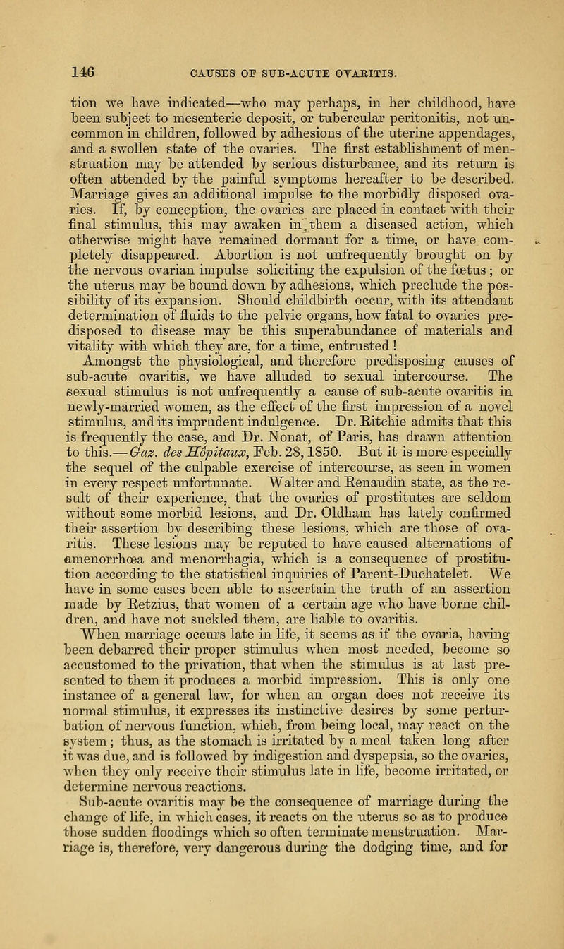 tion we Lave indicated—who may perliaps, in her childhood, have been suhject to mesenteric deposit, or tubercular peritonitis, not un- common in children, followed by adhesions of the uterine appendages, and a swoUen state of the ovaries. The first establishment of men- struation may be attended by serious disturbance, and its return is often attended by the painful symptoms hereafter to be described. Marriage gives an additional impulse to the morbidly disposed ova- ries. If, by conception, the ovaries are placed in contact with their final stimulus, this may awaken in^them a diseased action, which otherwise might have remained dormant for a time, or have com- pletely disappeared. Abortion is not unfrequently brought on by the nervous ovarian impulse soliciting the expulsion of the foetus ; or the uterus may be bound down by adhesions, which preclude the pos- sibility of its expansion. Should childbirth occur, with its attendant determination of fluids to the pelvic organs, how fatal to ovaries pre- disposed to disease may be this superabundance of materials and vitality with which they are, for a time, entrusted ! Amongst the physiological, and therefore predisposing causes of sub-acute ovaritis, we have alluded to sexual intercourse. The eexual stimulus is not unfrequently a cause of sub-acute ovaritis in newly-married women, as the effect of the first impression of a novel stimulus, audits imprudent indulgence. Dr. Eitchie admits that this is frequently the case, and Dr. Nonat, of Paris, has drawn attention to this.— Gaz. des Sopitaux, Feb. 28,1850. But it is more especially the sequel of the culpable exercise of intercourse, as seen in women in every respect unfortunate. Walter and Eenaudin state, as the re- sult of* their experience, that the ovaries of prostitutes are seldom without some morbid lesions, and Dr. Oldham has lately confirmed their assertion by describing these lesions, which are those of ova- ritis. These lesions may be reputed to have caused alternations of emenorrhoea and monorrhagia, which is a consequence of prostitu- tion according to the statistical inquiries of Parent-Duehatelet. We have in some cases been able to ascertain the truth of an assertion made by E-etzius, that women of a certain age who have borne chil- dren, and have not suckled them, are liable to ovaritis. When marriage occurs late in life, it seems as if the ovaria, having been debarred their proper stimulus when most needed, become so accustomed to the privation, that when the stimulus is at last pre- sented to them it produces a morbid impression. This is only one instance of a general law, for when an organ does not receive its normal stimulus, it expresses its instinctive desires by some pertur- bation of nervous function, which, from being local, may react on the system ; thus, as the stomach is irritated by a meal taken long after it was due, and is followed by indigestion and dyspepsia, so the ovaries, when they only receive their stimulus late in life, become irritated, or determine nervous reactions. Sub-acute ovaritis may be the consequence of marriage during the change of life, in which cases, it reacts on the uterus so as to produce those sudden floodings which so often terminate menstruation. Mar- riage is, therefore, very dangerous during the dodging time, and for