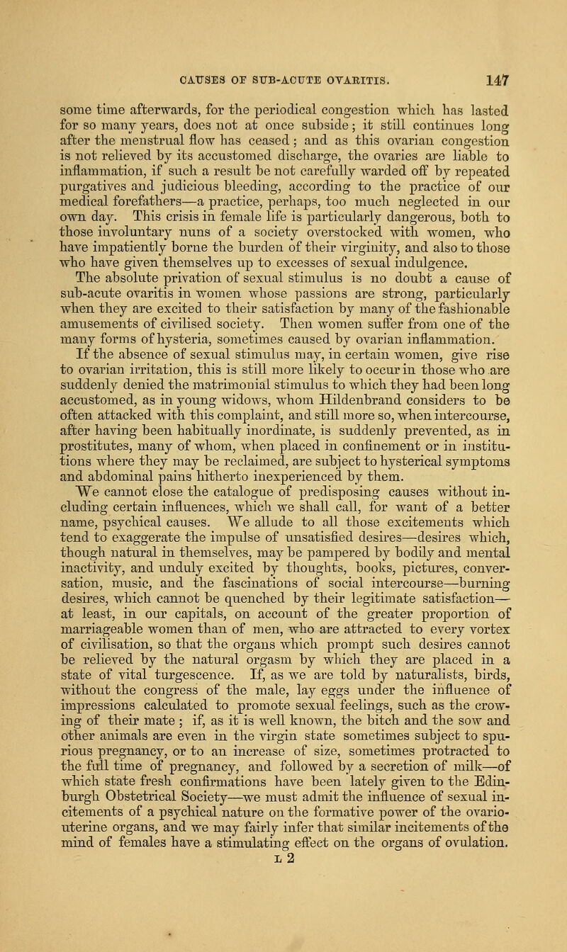 some time afterwards, for tlie periodical congestion which has lasted for so many years, does not at once subside; it still continues long after the menstrual flow has ceased; and as this ovarian congestion is not relieved by its accustomed discharge, the ovaries are liable to inflammation, if such a result be not carefully warded off by repeated pixrgatives and judicious bleeding, according to the practice of our medical forefathers—a practice, perhaps, too much neglected in our owa day. This crisis in female life is particularly dangerous, both to those involuntary nuns of a society overstocked with women, who have impatiently borne the burden of their virginity, and also to those who have given themselves up to excesses of sexual indulgence. The absolute privation of sexual stimulus is no doubt a cause of sub-acute ovaritis in women whose passions are strong, particularly when they are excited to their satisfaction by many of the fashionable amusements of civilised society. Then women suffer from one of the many forms of hysteria, sometimes catised by ovarian inflammation. If the absence of sexual stimulus may, in certain women, give rise to ovarian irritation, this is still more likely to occur in those who are suddenly denied the matrimonial stimulus to which they had been long accustomed, as in young widows, whom Hildenbrand considers to be often attacked with this complaint, and still more so, when intercourse, after having been habitually inordinate, is suddenly prevented, as in prostitutes, many of whom, when placed in confinement or in institu- tions where they may be reclaimed, are subject to hysterical symptoms and abdominal pains hitherto inexperienced by them. We cannot close the catalogue of predisposing causes without in- cluding certain influences, which we shall call, for want of a better name, psychical causes. We allude to all those excitements which tend to exaggerate the impulse of unsatisfied desires—desires which, though natural in themselves, may be pampered by bodily and mental inactivity, and unduly excited by thoughts, books, pictures, conver- sation, music, and the fascinations of social intercourse—burning desires, which cannot be quenched by their legitimate satisfaction— at least, in our capitals, on account of the greater proportion of marriageable women than of men, who are attracted to every vortex of civilisation, so that the organs which prompt such desires cannot be relieved by the natural orgasm by which they are placed in a state of vital turgescence. If, as we are told by naturalists, birds, without the congress of the male, lay eggs under the influence of impressions calculated to promote sexual feelings, such as the crow- ing of their mate ; if, as it is well known, the bitch and the sow and other animals are even in the virgin state sometimes subject to spu- rious pregnancy, or to an increase of size, sometimes protracted to the full time of pregnancy, and followed by a secretion of milk—of which state fresh confirmations have been lately given to the Edin- burgh Obstetrical Society—we must admit the influence of sexual in- citements of a psychical nature on the formative power of the ovario- uterine organs, and we may fairly infer that similar incitements of the mind of females have a stimulating eflect on the organs of ovulation. l2