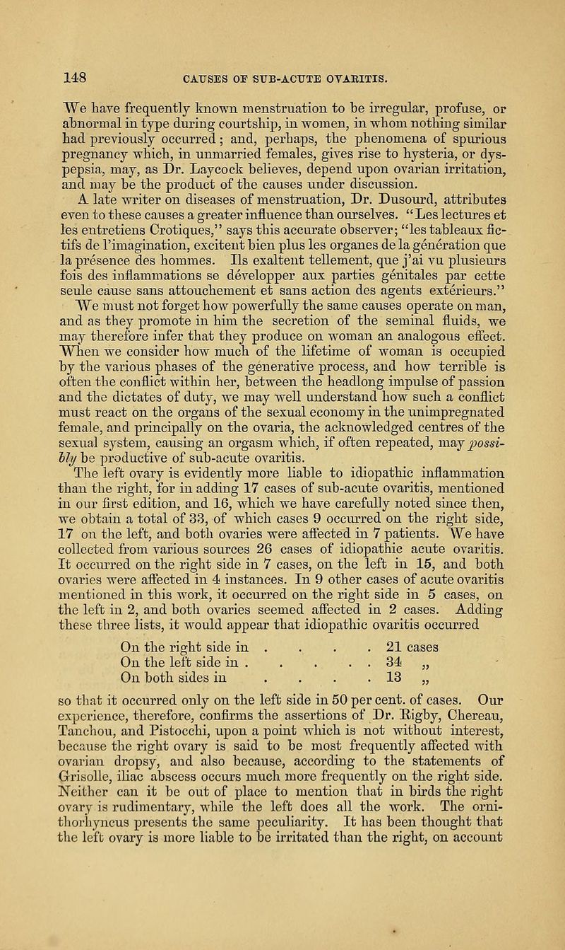 We have frequently known menstruation to be irregular, profuse, or abnormal in type during courtship, in women, in wbom nothing similar had previously occiu'red; and, perhaps, the phenomena of spurious pregnancy which, in unmarried females, gives rise to hysteria, or dys- pepsia, may, as Dr. Laycock believes, depend upon ovarian irritation, and may be the product of the causes under discussion. A late writer on diseases of menstru.ation, Dr. Dusourd, attributes even to these causes a greater influence than ourselves.  Les lectures et les entretiens Crotiques, says this accurate observer; les tableaux fic- tifs de rimagination, excitent bien plus les organes de la generation que la presence des hommes. lis exaltent tellement, qvie j'ai vu plusieurs fois des inflammations se developper aux parties genitales par cette seule cause sans attouchement et sans action des agents exterieurs. We mxist not forget how powerfully the same causes operate on man, and as they promote in him the secretion of the seminal fluids, we may therefore infer that they produce on woman an analogous effect. When we consider how much of the lifetime of woman is occupied by the various phases of the generative process, and how terrible is often the conflict within her, between the headlong impulse of passion and the dictates of duty, we may well understand how such a conflict must react on the organs of the sexual economy in the unimpregnated female, and principally on the ovaria, the acknowledged centres of the sexual system, causing an orgasm which, if often repeated, may ])ossi- hli] be productive of sixb-acute ovaritis. The left ovary is evidently more liable to idiopathic inflammation than the right, for in adding 17 cases of sub-acute ovaritis, mentioned in our first edition, and 16, which we have carefully noted since then, we obtain a total of 33, of which cases 9 occurred on the right side, 17 on the left, and both ovaries were aflected in 7 patients. We have collected from various sources 26 cases of idiopathic acute ovaritis. It occiu-red on the right side in 7 cases, on the left in 15, and both ovaries were affected in 4 instances. In 9 other cases of acute ovaritis mentioned in this work, it occurred on the right side in 5 cases, on the left in 2, and both ovaries seemed affected in 2 cases. Adding these three lists, it w^ould appear that idiopathic ovaritis occurred On the right side in . . . .21 cases On the left side in 34 „ On both sides in .... 13 „ so that it occurred only on the left side in 50 per cent, of cases. Our experience, therefore, confirms the assertions of Dr. E-igby, Chereau, Tanchou, and Pistocchi, upon a point which is not without interest, becptuse the right ovary is said to be most frequently affected with ovarian dropsy, and also because, according to the statements of Grisolle, iliac abscess occurs much more frequently on the right side. Neither can it be out of place to mention that in birds the right ovary is rudimentary, while the left does all the work. The orni- tlio'byncus pi'escnts the same peculiarity. It has been thought that the left ovary is more liable to be irritated than the right, on account
