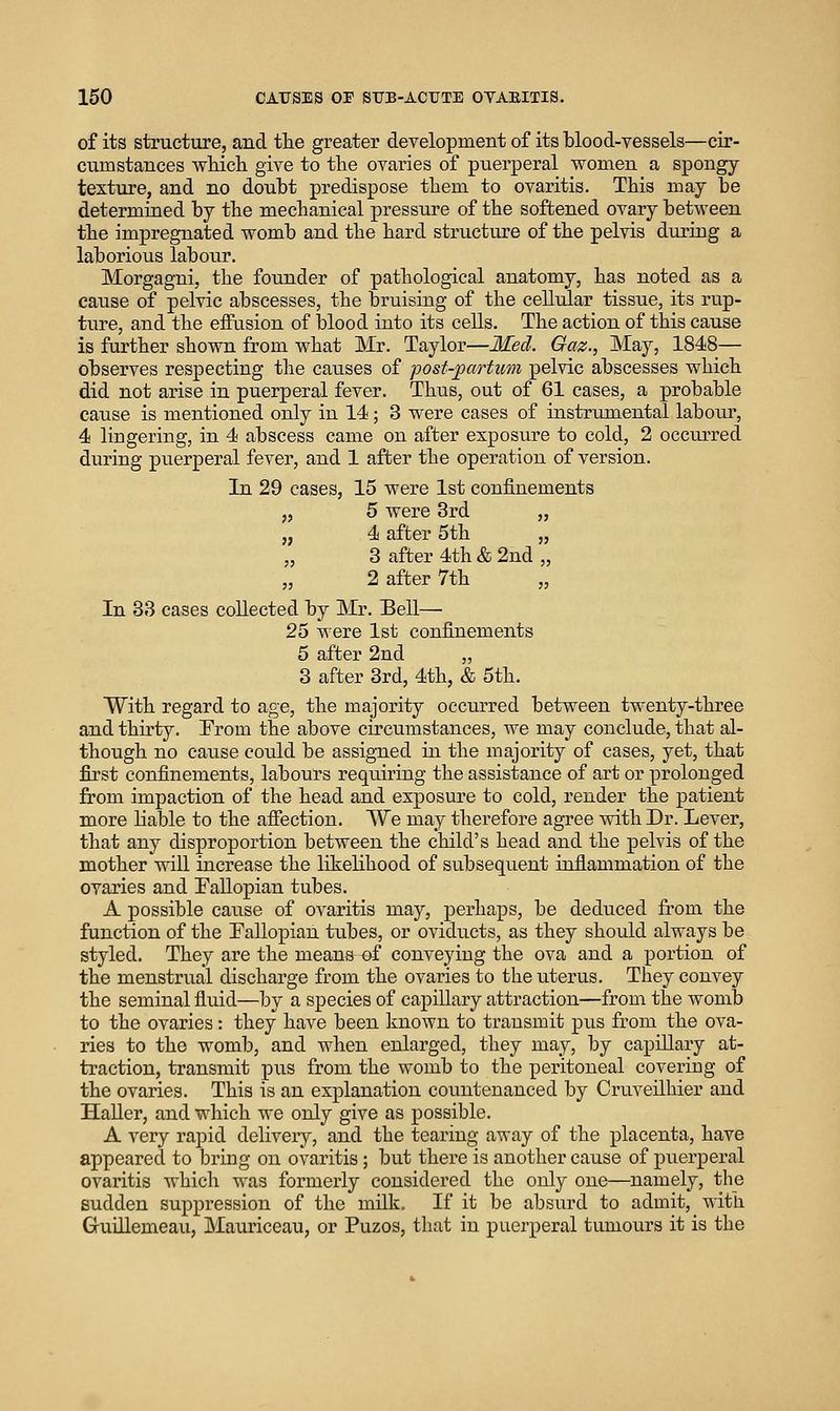 of its structure, and the greater development of its blood-vessels—cir- cumstances vs^hich. give to the ovaries of puerperal women a spongy textiire, and no doubt predispose them to ovaritis. This may be determined by the mechanical pressure of the softened ovary between the impregnated womb and the hard structure of the pelvis during a laborious labour. Morgagni, the founder of pathological anatomy, has noted as a cause of pelvic abscesses, the bruising of the cellular tissue, its rup- ture, and the effusion of blood into its cells. The action of this cause is further shown from what Mr. Taylor—Med. Gaz., May, 1848— observes respecting the causes of post-partum pelvic abscesses which did not arise in puerperal fever. Thus, out of 61 cases, a probable cause is mentioned only in 14; 3 were cases of instrumental labour, 4 lingering, in 4 abscess came on after exposure to cold, 2 occiuTed during puerperal fever, and 1 after the operation of version. In 29 cases, 15 were 1st confinements „ 5 were 3rd „ „ 4 after 5th „ „ 3 after 4th & 2nd „ „ 2 after 7th „ In 33 cases collected by Mr. Bell— 25 were 1st confinements 5 after 2nd „ 3 after 3rd, 4th, & 5th. With regard to age, the majority occurred between twenty-three and thirty. From the above circumstances, we may conclude, that al- though no cause could be assigned in the majority of cases, yet, that first confinements, labours requiring the assistance of art or prolonged from impaction of the head and exposure to cold, render the patient more liable to the afiection. We may therefore agree with Dr. Lever, that any disproportion between the child's head and the pelvis of the mother will increase the likelihood of subsequent infiammation of the ovaries and Tallopian tubes. A possible cause of ovaritis may, perhaps, be deduced from the function of the Pallopian tubes, or oviducts, as they should always be styled. They are the means of conveying the ova and a portion of the menstrual discharge from the ovaries to the uterus. They convey the seminal fluid—by a species of capillary attraction—from tlae womb to the ovaries: they have been known to transmit pus from the ova- ries to the womb, and when enlarged, they may, by capillary at- traction, transmit pus from the womb to the peritoneal covering of the ovaries. This is an explanation countenanced by Cruveilhier and Haller, and which we only give as possible. A very rapid delivery, and the tearing away of the placenta, have appeared to bring on ovaritis; but there is another cause of puerperal ovaritis which was formerly considered the only one—namely, the sudden suppression of the milk. If it be absurd to admit, witla GuiUemeau, Mauriceau, or Puzos, that in puerperal tumours it is the