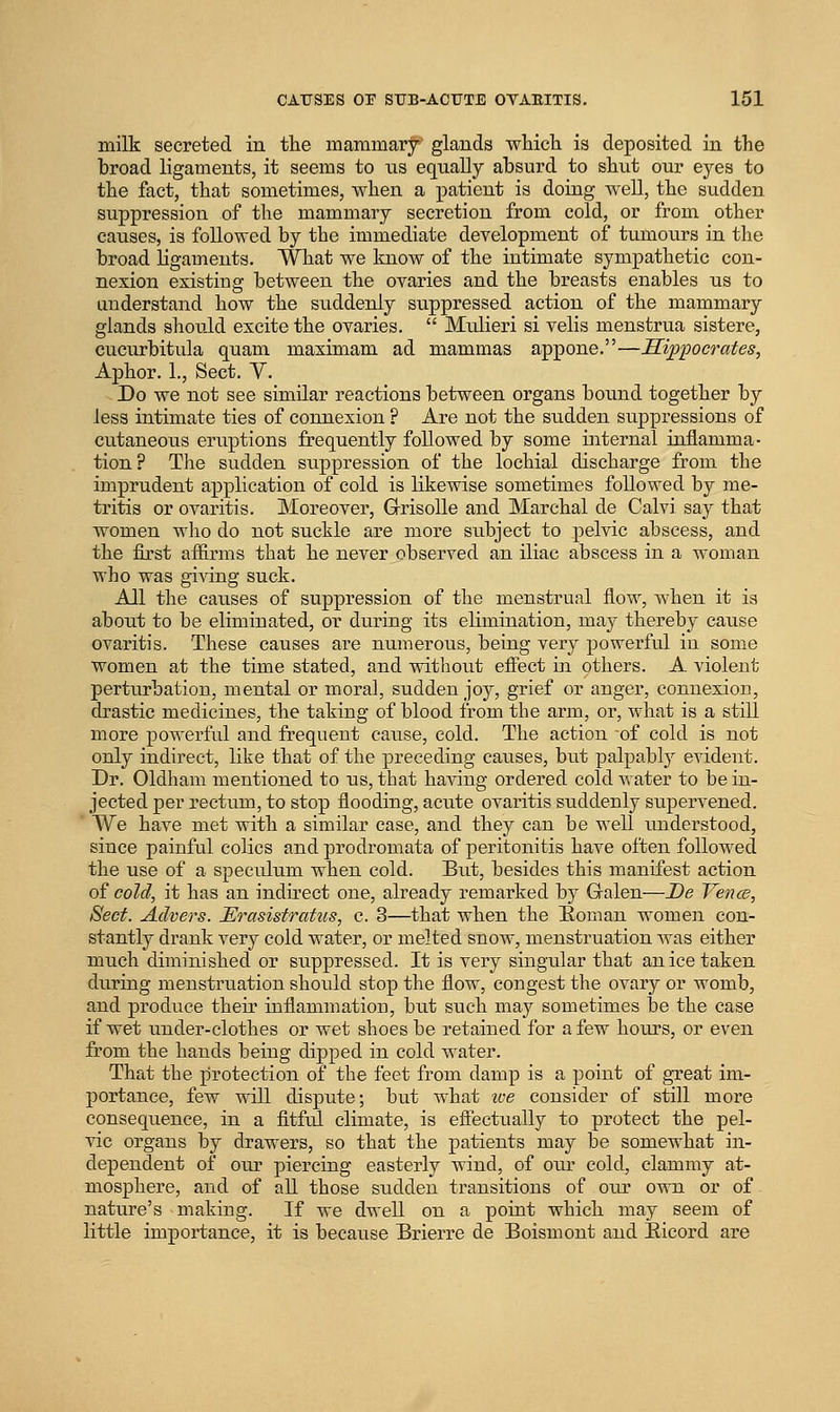 milk secreted in tlie mammary glands which is deposited in the broad ligaments, it seems to ns equally absurd to shut our eyes to the fact, that sometimes, when a patient is doing well, the sudden suppression of the mammary secretion from cold, or from other causes, is followed by the immediate development of tumours in the broad ligaments. What we know of the intimate sympathetic con- nexion existing between the ovaries and the breasts enables us to understand how the suddenly suppressed action of the mammary glands should excite the ovaries.  Miilieri si velis menstrua sistere, cucurbitula quam maximam ad mammas appone.—Hippocrates, Aphor. 1., Sect. V. Do we not see similar reactions between organs bound together by less intimate ties of connexion ? Are not the sudden suppressions of cutaneous eruptions frequently followed by some internal inflamma- tion? The sudden suppression of the lochial discharge from the imprudent application of cold is likewise sometimes followed by me- tritis or ovaritis. Moreover, GrisoUe and Marchal de Calvi say that women who do not suckle are more subject to pelvic abscess, and the first afiirms that he never observed an iliac abscess in a woman who was giving suck. All the causes of suppression of the menstrual flow, when it is about to be eliminated, or during its elimination, may thereby cause ovaritis. These causes are numerous, being very powerful in some women at the time stated, and vnthout effect in others. A violent perturbation, mental or moral, sudden joy, grief or anger, connexion, drastic medicines, the taking of blood from the arm, or, what is a still more powerful and frequent cause, cold. The action of cold is not only indirect, like that of the preceding causes, but palpably evident. Dr. Oldham mentioned to us, that having ordered cold Avater to be in- jected per rectum, to stop flooding, acute ovaritis suddenly supervened. We have met with a similar case, and they can be well understood, since painful colics and prodromata of peritonitis have often followed the use of a speculum when cold. But, besides this manifest action of cold, it has an indirect one, already remarked by Galen—De Yence, Sect. Advers. Erasistratus, c. 3—that when the Eoman women con- stantly drank very cold water, or melted snow, menstruation was either much diminished or suppressed. It is very singular that an ice taken during menstruation should stop the flow, congest the ovary or womb, and produce their inflammation, but such may sometimes be the case if wet under-clothes or wet shoes be retained for a few hoiu-s, or even from the hands being dipped in cold water. That the protection of the feet from damp is a point of great im- portance, few will dispute; but what ive consider of still more consequence, in a fitful climate, is eflectually to protect the pel- vic organs by drawers, so that the patients may be somewhat in- dependent of our piercing easterly wind, of our cold, clammy at- mosphere, and of all those sudden transitions of oiu* own or of nature's making. If we dwell on a point which may seem of little importance, it is because Brierre de Boismont and Eicord are