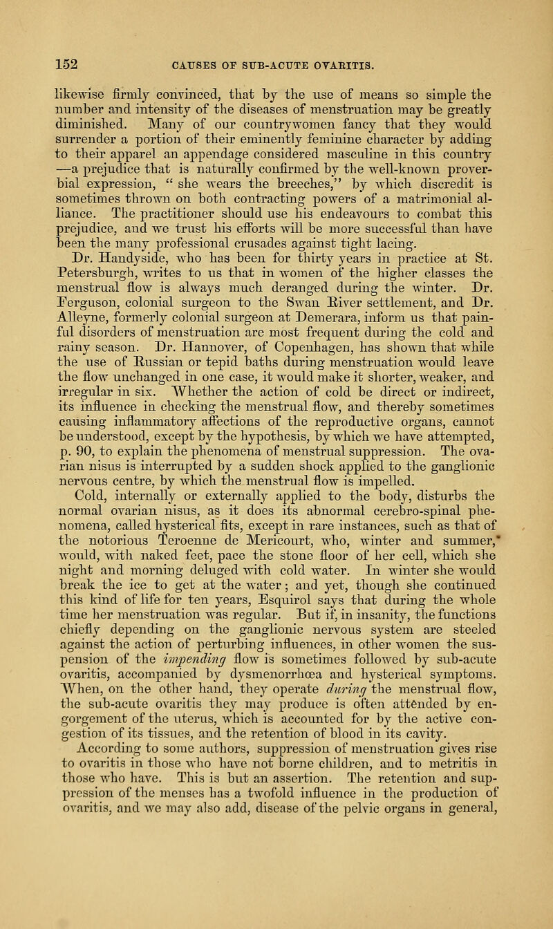 likewise firmly convinced, that by the nse of means so simple the number and intensity of the diseases of menstruation may be greatly diminished. Many of our countrywomen fancy that they would surrender a portion of their eminently feminine character by adding to their apparel an appendage considered masculine in this countiy —a prejudice that is naturally confirmed by the well-known prover- bial expression,  she wears the breeches, by which discredit is sometimes thrown on both contracting powers of a matrimonial al- liance. The practitioner should use his endeavours to combat this prejudice, and we trust his efibrts will be more successful than liave been the many professional crusades against tight lacing. Dr. Handyside, who has been for thirty years in practice at St. Petersburg]!, whites to us that in women of the higher classes the menstrual flow is always much deranged during the winter. Dr. Ferguson, colonial surgeon to the Swan River settlement, and Dr. Alleyne, formerly colonial surgeon at Demerara, inform us that pain- ful disorders of menstruation are most frequent diu'iug the cold and rainy season. Dr. Hannover, of Copenhagen, has shown that while the use of Russian or tepid baths during menstruation would leave the flow unchanged in one case, it would make it sliorter, weaker, and irregular in sis. Whether the action of cold be direct or indirect, its influence in checking the menstrual flow, and thereby sometimes causing inflammatory afiections of the reproductive organs, cannot be understood, except by the hypothesis, by which we have attempted, p. 90, to explain the phenomena of menstrual suppression. The ova- rian nisus is interrupted by a sudden shock applied to the ganglionic nervous centre, by whicli the menstrual flow is impelled. Cold, internally or externally applied to the body, disturbs the normal ovarian nisus, as it does its abnormal cerebro-spinal phe- nomena, called hysterical fits, except in rare instances, such as that of the notorious Teroenne de Mericourt, who, winter and summer,' would, with naked feet, pace the stone floor of her cell, which she night and morning deluged with cold water. In winter she would break the ice to get at the water; and yet, though she continued this kind of life for ten years, Esquirol says that during the whole time her menstruation was regular. But if, in insanity, the functions chiefly depending on the ganglionic nervous system are steeled against the action of perturbing influences, in other women the sus- pension of the impending flow is sometimes followed by sub-acute ovaritis, accompanied by dysmenorrhoea and hysteiical symptoms. When, on the other hand, they operate durinc/ the menstrual flow, the sub-acute ovaritis they may produce is often attended by en- gorgement of the uterus, which is accounted for by the active con- gestion of its tissues, and the retention of blood in its cavity. According to some authors, suppression of menstruation gives rise to ovaritis in those who have not borne children, and to metritis in those who have. This is but an assertion. The retention and sup- pression of the menses has a twofold influence in the production of ovaritis, and we may also add, disease of the pelvic organs in general,