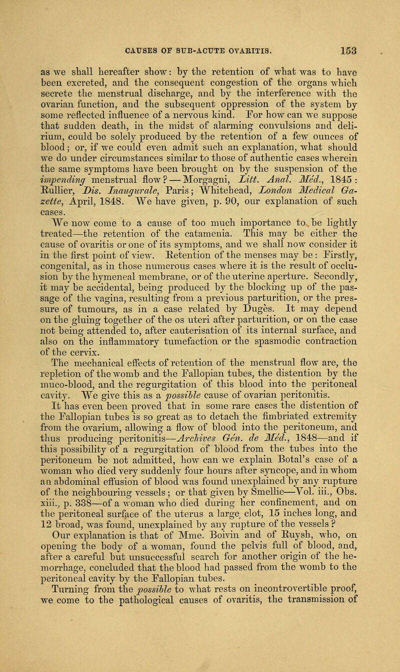 as we shall hereafter show: by the retention of what was to have been excreted, and the consequent congestion of the organs w-hich secrete the menstrual discharge, and by the interference with the ovarian function, and the subsequent oppression of the system by some reflected influence of a nervous kind. Por hoAv can we suppose that sudden death, in the midst of alarming couAoilsions and deli- rium, could be solely produced by the retention of a few ounces of blood; or, if we could even admit such an explanation, what should we do under circumstances similar to those of authentic cases wherein the same symptoms have been brought on by the suspension of the impending menstrual flow ? — Morgagni, Litt. Anal. 3£ed., 1845 : Hullier, Dis. Inaugurale, Paris; Whitehead, London Medical Ga- zette, April, 1848. We have given, p. 90, our explanation of such cases. We now come to a cause of too nuich importance to be lightly treated—the retention of the catameuia. This may be either the cause of ovaritis or one of its symptoms, and Ave shall now consider it in the first point of view. Eetention of the menses may be : Firstly, congenital, as in those numerous cases where it is the result of occlu- sion by the hymeneal membrane, or of tlie uterine aperture. Secondly, it may be accidental, being produced by the blocking up of the pas- sage of the vagina, resulting from a previous parturition, or the pres- sure of tumours, as in a case related by Duges. It may depend on the gluing together of the os uteri after parturition, or on the case not being attended to, after cauterisation of its internal surface, and also on the inflammatory tumefaction or the spasmodic contraction of the cervix. The mechanical effects of retention of the menstrual flow are, the repletion of the womb and the Fallopian tubes, the distention by the niuco-blood, and the regurgitation of this blood into the peritoneal cavity. We give this as a ijossihle cause of ovarian peritonitis. It has even been proved that in some rare cases the distention of the Fallopian tubes is so great as to detach the fimbriated extremity from the ovarium, allowing a flow of blood into the peritoneum, and thus producing peritonitis—Arcliives Gen. de Med., 1848—and if this possibility of a regurgitation of blood from the tubes into the peritoneum be not admitted, how can we explain Botal's case of a woman who died very suddenly four hours after syncope, and in whom a a abdominal eflusion of blood was found unexplained by any rupture of the neighbouring vessels ; or that given by Smellie—Vol. iii., Obs. xiii., p. 338—of a woman who died during her confinement, and on the peritoneal surface of the uterus a large clot, 15 inches long, and 12 broad, was found, unexplained by any rupture of the vessels ? Our explanation is that of Mme. Boivin and of Euysh, who, on opening the body of a woman, found the pelvis fall of blood, and, after a careful but imsuccessful search for another origin of the he- morrhage, concluded that the blood had passed from the womb to the peritoneal cavity by the Fallopian tubes. Turning from, the possible to what rests on incontrovertible proof, we come to the pathological causes of ovaritis, the transmission of