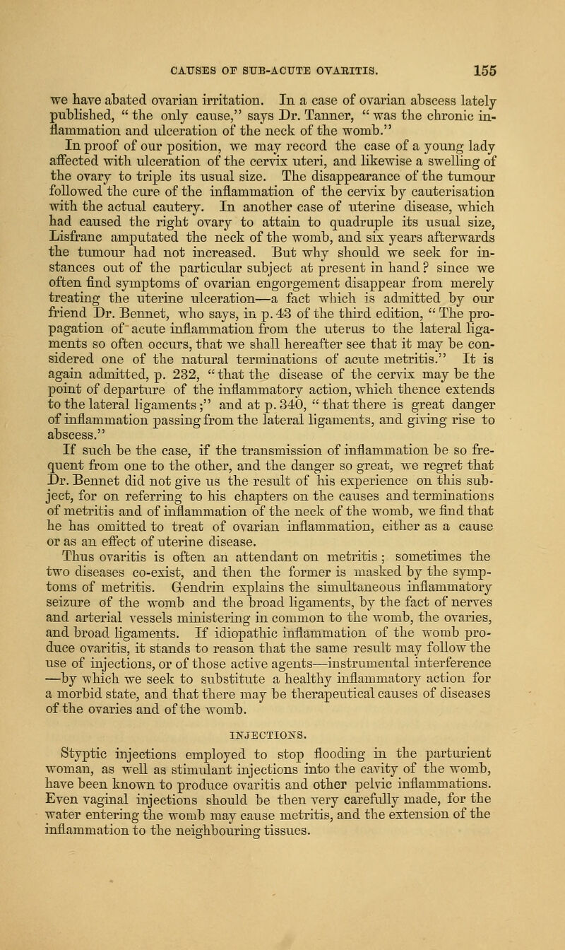 we have abated ovarian irritation. In a case of ovarian abscess lately published, the only canse, says Dr. Tanner, was the chronic in- flammation and ulceration of the neck of the womb. In proof of our position, we may record the case of a young lady affected with ulceration of the cervis uteri, and likewise a swelling of the ovary to triple its usual size. The disappearance of the tumour followed the cure of the inflammation of the cervix by cauterisation with the actual cautery. In another case of uterine disease, which had caused the right ovary to attain to quadruple its txsual size, Lisfranc amputated the neck of the womb, and six years afterwards the tumour had not increased. But why should we seek for in- stances out of the particular subject at present in hand ? since we often find symptoms of ovarian engorgement disappear from merely treating the uterine ulceration—a fact which is admitted by our friend Dr. Bennet, who says, in p. 43 of the third edition, The pro- pagation of acute inflammation from the uterus to the lateral liga- ments so often occurs, that we shall hereafter see that it may be con- sidered one of the natural terminations of acute metritis. It is again admitted, p. 232, that the disease of the cervix may be the point of departure of the inflammatory action, which thence extends to the lateral ligaments; and at p. 340, that there is great danger of inflammation passing from the lateral ligaments, and giving rise to abscess. If such be the case, if the transmission of inflammation be so fre- quent from one to the other, and the danger so great, we regret that Dr. Bennet did not give us the result of his experience on this sub- ject, for on referring to his chapters on the causes and terminations of metritis and of inflammation of the neck of the womb, we find that he has omitted to treat of ovarian inflammation, either as a cause or as an eftect of uterine disease. Thus ovaritis is often an attendant on metritis ; sometimes the two diseases co-exist, and then the former is masked by the symp- toms of metritis. Grendrin explains the simultaneous inflammatory seizure of the womb and the broad ligaments, by the fact of nerves and arterial vessels ministering in common to the womb, the ovaries, and broad ligaments. If idiopathic inflammation of the womb pro- duce ovaritis, it stands to reason that the same result may follow the use of injections, or of those active agents—instrumental interference —by which we seek to substitute a healthy inflammatory action for a morbid state, and that there may be therapeutical causes of diseases of the ovaries and of the womb. INJECTIONS. Styptic injections employed to stop flooding in the parturient woman, as well as stimulant injections into the cavity of the womb, have been known to produce ovaritis and other pelvic inflammations. Even vaginal injections should be then very carefully made, for the water entering the womb may cause metritis, and the extension of the inflammation to the neighbouring tissues.