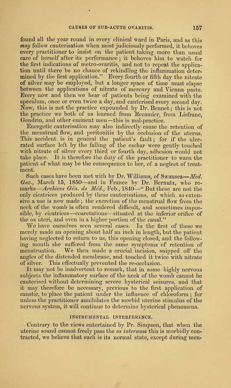 found all tlie year round in every clinical ward in Paris, and as this may follow cauterisation when most judiciously performed, it behoves every jn-actitiouer to insist on the patient taking more than usual care of herself after its performance ; it behoves him to watch for the first indications of metro-ovaritis, and not to repeat the applica- tion until there be no chance of rekindling the inflammation deter- mined by the first application. Every fourth or fifth day the nitrate of silver may be employed, but a longer space of time must elapse between the applications of nitrate of mercury and Vienna paste. Every now and then we hear of patients being examined with the speculum, once or even twice a day, and cauterised every second day. Now, this is not tbe practice expounded by Dr. Bennet; this is not the practice we botb of us learned from Eecamier, from Lisfranc, Gendrin, and other eminent men—this is mal-practice. Energetic cauterisation may also indirectly cause the retention of the menstrual flow, and peritonitis by the occlusion of the uterus. This accident is in general the patient's fault; for if the ulce- rated surface left by the falling of the eschar were gently touched with nitrate of silver every third or fourth day, adhesion would not take place. It is therefore the duty of the practitioner to warn the patient of what may be the consequence to her, of a neglect of treat- ment. Such eases have been met with by Dr, AVilliams, of Swansea—lied. Gaz., March 15, 1850—and in Erance by Dr. Bernutz, who re- marks—Archives Gen. de Med., Eeb., 1849—Batthese are not the only cicatrices produced by these cauterisations, of which so exten- sive a use is now made ; the excretion of the menstrual flow from the neck of the womb is often rendered difficult, and sometimes impos- sible, by cicatrices—coarctations—situated at the inferior orifice of the OS uteri, and even in a higher portion of the canal. We have ourselves seen several cases. In the first of these we merely made an opening about half an inch in length, but the patient having neglected to return to us, this opening closed, and the follow- ing month she suffered from the same symptoms of retention of menstruation. We then made a crucial incision, snipped off the angles of the distended membrane, and touched it twice with nitrate of silver. This efifectually prevented the re-occlusion. It may not be inadvertent to remark, that in some highly nervous subjects the inflammatory surface of the neck of the womb cannot be cauterised without determining severe hysterical seizures, and that it may therefore be necessary, previous to the first application of caustic, to place the patient under the influence of chloroform; for unless the practitioner annihilates the morbid uterine stimulus of the nervous system, it will continue to determine hysterical phenomena. IKSTBUMENTAL INTERFEEENCE. Contrary to the views entertained by Pr. Simpson, that when the uterine sound cannot freely pass the os internum this is morbidly con- tracted, we believe that such is its normal state, except during men-