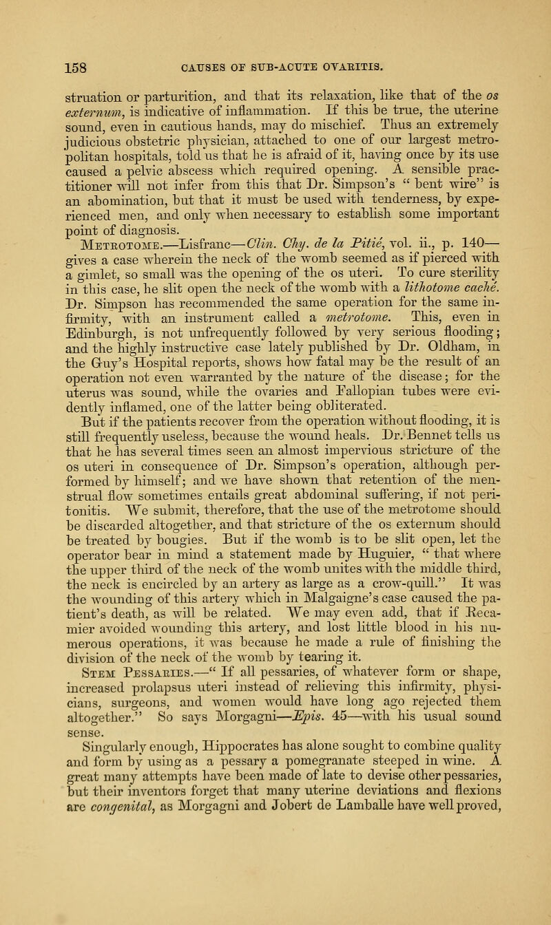 struation or parturition, and that its relaxation, like tliat of tte os externum, is indicative of inflammation. If this be true, the uterine sound, even in caiitious hands, may do mischief. Thus an extremely- judicious obstetric physician, attached to one of our largest metro- politan hospitals, told us that he is afraid of it,_ having once by its use caused a pelvic abscess which required opening. A sensible prac- titioner -will not infer from this that Dr. Simpson's bent wire is an abomination, but that it must be used with tenderness, by expe- rienced men, and only when necessary to establish some important point of diagnosis. Metrotome.—Lisfranc—Clin. Chy. de la Fitie, vol. ii., p. 140— gives a case wherein the neck of the womb seemed as if pierced with a gimlet, so small was the opening of the os uteri. To cure sterility in this case, he slit open the neck of the womb with a litliotome cacJie. Dr. Simpson has recommended the same operation for the same in- firmity, with an instrument called a metrotome. This, even in Edinburgh, is not unfrequently followed by very serious flooding; and the highly instructive case lately published l3y Dr. Oldham, in the Guy's Hospital reports, shows how fatal may be the result of an operation not even warranted by the nature of the disease; for the uterus was sound, while the ovaries and Fallopian tubes were evi- dently inflamed, one of the latter being obliterated. But if the patients recover from the operation without flooding, it is still frequently useless, because the wound heals. Dr. Bennet tells us that he has several times seen an almost impervious strictvxre of the OS uteri in consequence of Dr. Simpson's operation, although per- formed by himself; and we have shown that retention of the men- strual flow sometimes entails great abdominal sufiering, if not peri- tonitis. We submit, therefore, that the use of the metrotome should be discarded altogether, and that stricture of the os externum should be treated by bougies. But if the womb is to be slit open, let the operator bear in mind a statement made by Huguier, that where the tipper third of tlie neck of the womb unites with the middle third, the neck is encircled by an arteiy as large as a crow-quill. It was the Avoundiug of this artery which in Malgaigne's case caused the pa- tient's death, as will be related. We may even add, that if Reca- mier avoided wounding this artery, and lost little blood in his nu- merous operations, it was because he made a rule of finishing the division of the neck of the womb by tearing it. Stem Pessaeies.— If all pessaries, of whatever form or shape, increased prolapsus uteri instead of relieving this infirmity, physi- cians, surgeons, and women would have long ago rejected them altogether. So says Morgagni—Epis. 45—with his ustial sound sense. Singularly enough, Hippocrates has alone sought to combine quality and form by using as a pessary a pomegranate steeped in wine. A great many attempts have been made of late to devise other pessaries, but their inventors forget that many uterine deviations and flexions are congenital, as Morgagni and Jobert de Lamballe have well proved,