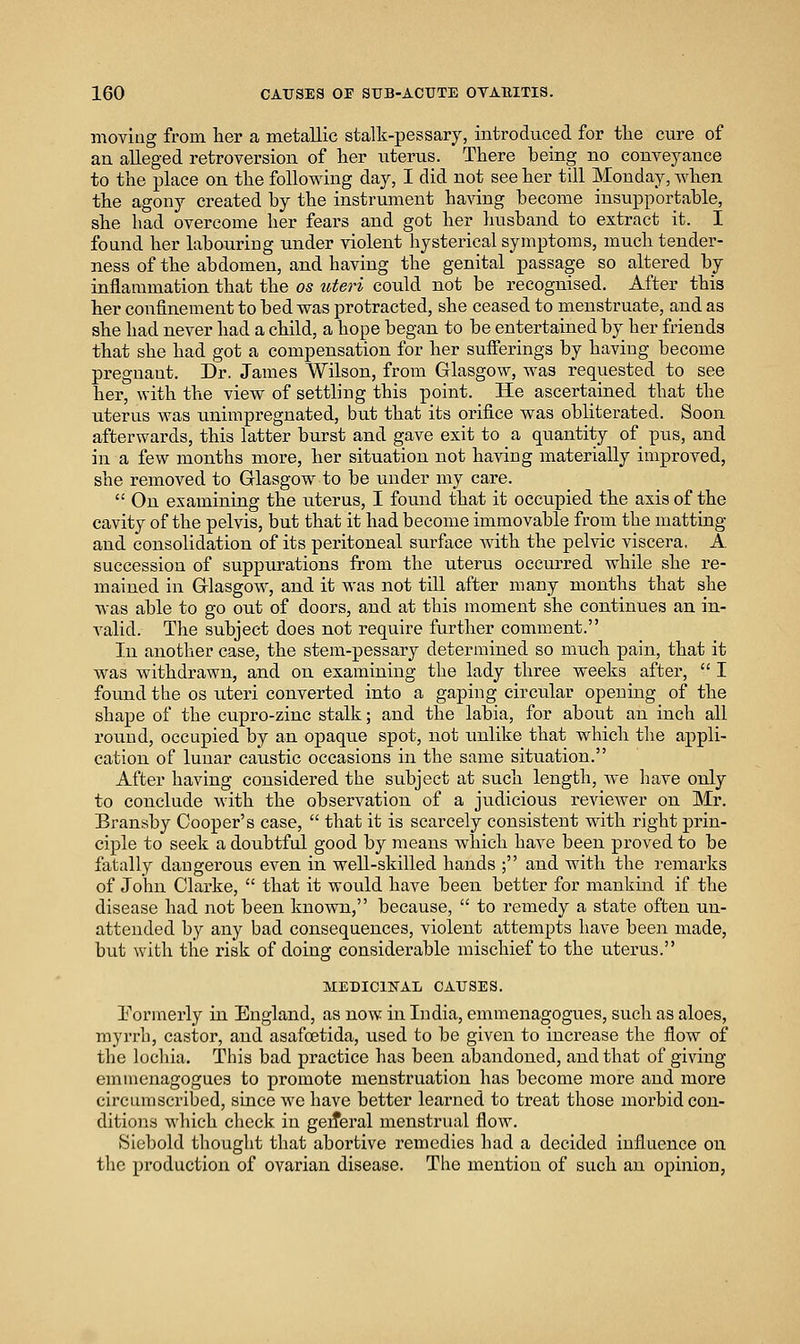 moving from lier a metallic stalk-pessary, introduced for tlie cure of an alleged retroversion of her iiterus. There being no convej^ance to the place on the following day, I did not see her till Monday, when the agony created by the instrument having become insupportable, she had overcome her fears and got her husband to extract it. I found her labouring under violent hysterical symptoms, much tender- ness of the abdomen, and having the genital passage so altered by inflammation that the os loteri could not be recognised. After this her confinement to bed was protracted, she ceased to menstruate, and as she had never had a child, a hope began to be entertained by her friends that she had got a compensation for her sufferings by having become pregnant. Dr. James Wilson, from Glasgow, was requested to see her, with the view of settling this point. He ascertained that the uterus was unimpregnated, but that its orifice was obliterated. Soon afterwards, this latter burst and gave exit to a quantity of pus, and in a few months more, her situation not having materially improved, she removed to Glasgow to be under my care.  On examining the uterus, I found that it occupied the axis of the cavity of the pelvis, but that it had become immovable from the matting and consolidation of its peritoneal surface Avith the pelvic viscera, A succession of suppurations from the uterus occurred while she re- mained in Glasgow, and it was not till after many months that she was able to go out of doors, and at this moment she continues an in- A^alid. The subject does not require further comment. In another case, the stem-pessary determined so much pain, that it was withdrawn, and on examining the lady three weeks after,  I found the os uteri converted into a gaping circular opening of the shape of the cupro-zinc stalk; and the labia, for about an inch all round, occupied by an opaque spot, not imlike that which the appli- cation of lunar caustic occasions in the same situation. After having considered the subject at such length, Ave have only to conclude with the observation of a judicious revicAver on Mr. Bransby Cooper's case,  that it is scarcely consistent with right prin- ciple to seek a doubtful good by means Avliich have been proved to be fatally dangerous even in well-skilled hands ; and with the remarks of John Clarke,  that it would have been better for mankind if the disease had not been known, because,  to remedy a state often un- attended by any bad consequences, violent attempts have been made, but with the risk of doing considerable mischief to the uterus. MEDICINAL CAUSES. Pormerly in England, as noAV in India, emmenagogues, such as aloes, myrrh, castor, and asafoetida, used to be given to increase the fiow of the lochia. This bad practice has been abandoned, and that of giving emmenagogues to promote menstruation has become more and more circumscribed, since Ave have better learned to treat those morbid con- ditions Avhich check in geiferal menstrual floAV. Siebold thought that abortive remedies had a decided influence on the production of ovarian disease. The mention of such an opinion,