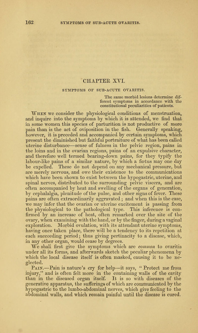 CHAPTEE XVI. SYMPTOMS OF SUB-ACTJTE OVABITIS. The same morbid lesions determine dif- ferent symptoms in accordance with the constitutional peculiarities of patients. AVhen we consider the physiological conditions of menstruation, and inquire into the symptoms by which it is attended, we find that in some women this species of parturition is not productive of more pain than is the act of oviposition in the fish. Grenerally speaking, howeAJ^er, it is preceded and accompanied by certain symptoms, which present the diminished but faithful portraiture of what has been called uterine disturbance—sense of fulness in the pelvic region, pains in the loins and in the ovarian regions, pains of an expulsive character, and therefore weU termed bearing-down pains, for they typify the labour-like pains of a similar nature, by which a foetus may one day be expelled. These do not depend on any mechanical pressure, but are merely nervous, and owe their existence to the communications which have been shown to exist between the hypogastric, uterine, and spinal nerves, distributed to the surrounding pelvic viscera, and are often accompanied by heat and swelling of the organs of generation, by cephalalgia, plenitude of the pidse, and other signs of fever. These pains are often extraordinarily aggravated ; and Avhen this is the case, we may infer that the ovarian or uterine excitement is passing from the physiological to the pathological type. This inference is con- firmed by an increase of heat, often remarked over the site of the ovary, when examining with the hand, or by tlie fijiger, during a vaginal exploration. Morbid ovulation, with its attendant uterine symptoms, having once taken place, there will be a tendency to its repetition at each succeeding period; thus giving pertinacity to a disease, which, in any other organ, would cease by degrees. We shall first give the symptoms which are common to ovaritis under all its forms, and afterwards sketch the peculiar phenomena by which the local disease itself is often masked, causing it to be ne- glected. Pain.—Pain is nature's cry for help—it says,  Protect me from injury, and is often felt more in the containing walls of the cavity than in the diseased organ itself. It is so with diseases of the generative apparatus, the sufferings of which are communicated by the hypogastric to the lumbo-abdominal nerves, which give feeling to the abdominal walls, and which remain painful until the disease is cured.