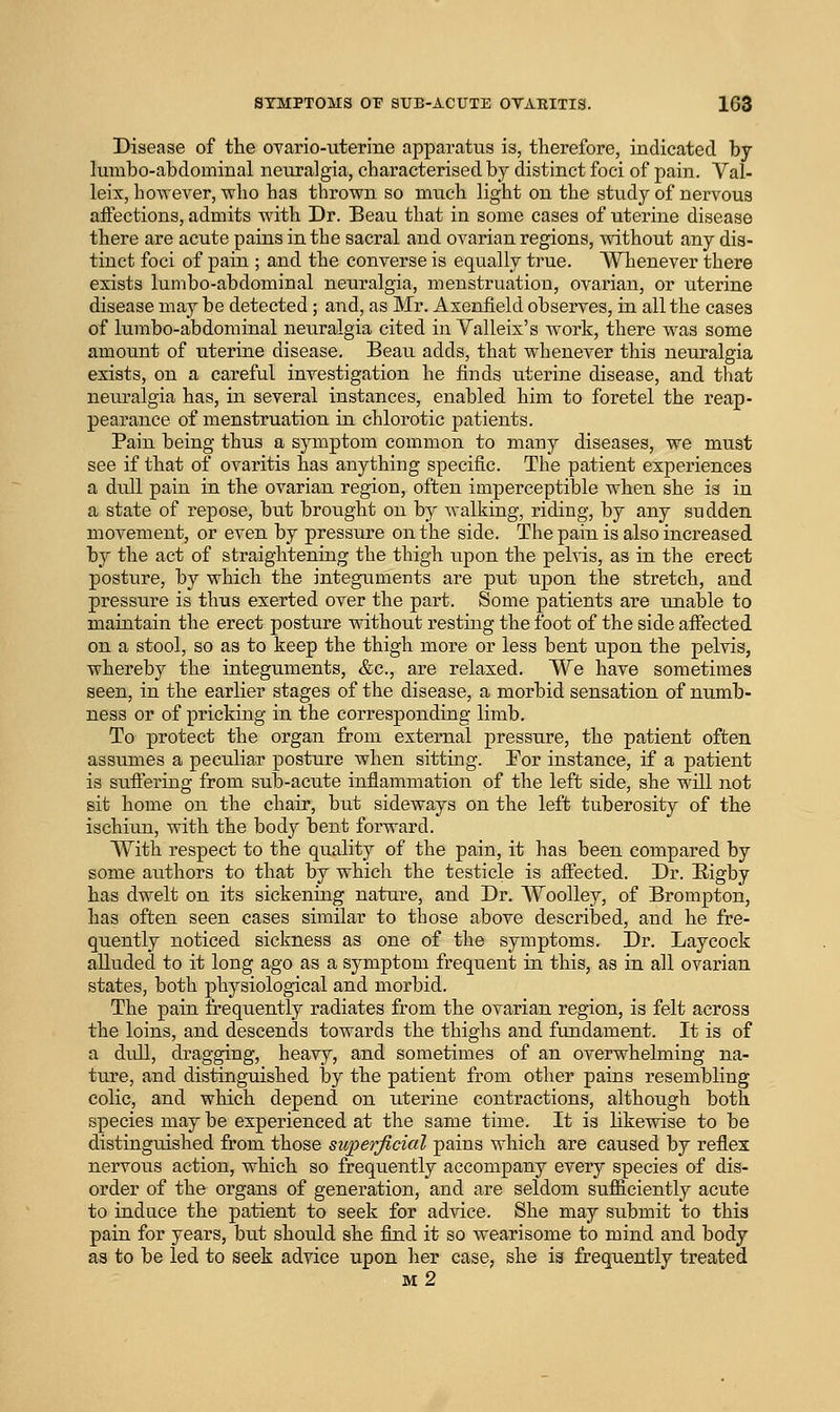 Disease of the ovario-uterine apparatus is, therefore, indicated by lumbo-abdominal neuralgia, characterised by distinct foci of pain. Val- leix, however, who has thrown so much light on the study of nervous affections, admits with Dr. Beau that in some cases of uterine disease there are acute pains in the sacral and ovarian regions, without any dis- tinct foci of pain ; and the converse is equally true. Whenever there exists lumbo-abdominal neuralgia, menstruation, ovarian, or uterine disease may be detected; and, as Mr. Asenfield observes, in all the cases of lumbo-abdominal neuralgia cited in Valleix's work, there was some amount of uterine disease. Beau adds, that whenever this neuralgia exists, on a careful investigation he finds uterine disease, and that neuralgia has, in several instances, enabled him to foretel the reap- pearance of menstruation in chlorotic patients. Pain being thus a symptom common to many diseases, we must see if that of ovaritis has anything specific. The patient experiences a dull pain in the ovarian region, often imperceptible when she is in a state of repose, but brought on by walking, riding, by any sudden movement, or even by pressure on the side. The pain is also increased by the act of straightening the thigh upon the pelvis, as in the erect posture, by which the integuments are put upon the stretch, and pressure is thus exerted over the part. Some patients are unable to maintain the erect posture without resting the foot of the side afiected on a stool, so as to keep the thigh more or less bent upon the pelvis, whereby the integuments, &c., are relaxed. We have sometimes seen, in the earlier stages of the disease, a morbid sensation of numb- ness or of pricking in the corresponding limb. To protect the organ from external pressure, the patient often assumes a peculiar posture when sitting. For instance, if a patient is sufiering from sub-acute inflammation of the left side, she will not sit home on the chair, but sideways on the left tuberosity of the ischiun, with the body bent forward. With respect to the quality of the pain, it has been compared by some authors to that by which the testicle is affected. Dr. Eigby has dwelt on its sickening nature, and Dr. WooUey, of Brompton, has often seen cases similar to those above described, and he fre- quently noticed sickness as one of the symptoms. Dr. Laycock alluded to it long ago as a symptom frequent in this, as in all ovarian states, both physiological and morbid. The pain frequently radiates from the ovarian region, is felt across the loins, and descends towards the thighs and fundament. It is of a dull, dragging, heavy, and sometimes of an overwhelming na- ture, and distinguished by the patient from other pains resembling colic, and which depend on uterine contractions, although both species may be experienced at the same time. It is likewise to be distinguished from those superficial pains which are caused by reflex nervous action, which so frequently accompany every species of dis- order of the organs of generation, and are seldom sufficiently acute to induce the patient to seek for advice. She may submit to this pain for years, but should she find it so wearisome to mind and body as to be led to seek advice upon her case, she is frequently treated m2