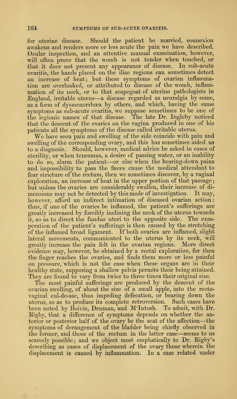 for uterine disease. Shoidd the patient be married, connexion awakens and renders more or less acute tlie pain we have described. Ocular inspection, and an attentive manual examination, however, will often prove that the womb is not tender when touched, or that it does not present any appearance of disease. In sub-acute ovaritis, the hands placed on the iliac regions can sometimes detect an increase of heat; but these symptoms of ovarian inflamma- tion are overlooked, or attributed to disease of the womb, inflam- mation of its neck, or to that scapegoat of uterine pathologists in England, irritable titerus—a disease regarded as neuralgia by some, as a form of dysmenorrhoea by others, and which, having the same symptoms as sub-acute ovaritis, we suppose sometimes to be one of the legionic names of that disease. The late Dr. Ingleby noticed that the descent of the ovaries on the vagina produced in one of his patients all the symptoms of the disease called irritable uterus. We have seen pain and swelling of the side coincide with pain and swelling of the corresponding ovary, and this has sometimes aided us to a diagnosis. Should, howevei', medical advice be asked in cases of sterility, or when tenesmus, a desire of passing water, or an inability to do so, alarm the patient—or else when the bearing-down pains and impossibility to pass the faeces cause the medical attendant to fear stricture of the rectum, then we sometimes discover, by a vaginal exploration, an increase of heat in the upper portion of that passage; but unless the ovaries are considerably swollen, their increase of di- mensions may not be detected by this mode of investigation. It may, however, affbrd an indirect intimation of diseased ovarian action: thus, if one of the ovaries be inflamed, the patient's sufferings are greatly increased by forcibly inclining the neck of the uterus towards it, so as to direct the fundus uteri to the opposite side. The exas- peration of the patient's sufferings is then caused by the stretching of the inflamed broad ligament. If both ovaries are inflamed, slight lateral movements, communicated to the uterus by its neck, will greatly increase the pain felt in the ovarian regions. More direct evidence may, however, be obtained by a rectal exploration, for then the finger reaches the ovaries, and finds them more or less painful on pressure, which is not the case when these organs are in their healthy state, supposing a shallow pelvis permits their being attained. They ai-e found to vary from twice to three times their original size. Tlie most painful sufferings are produced by the descent of the ovarian swelling, of about the size of a small apple, into the recto- vaginal cul-de-sac, thus impeding defecation, or bearing down the uterus, so as to produce its complete retroversion. Such cases have been noted by Boivin, Denman, and M'Intosh. To admit, with Dr. Eigby, that a difference of symptoms depends on whether the an- terior or posterior half of the ovary be the seat of the affection—the symptoms of dei'angement of the bladder being chiefly observed in the former, and those of the rectum in the latter case—seems to us scarcely possible; and we object most emphatically to Dr. Eigby's describing as cases of displacement of the ovary those wherein the displacement is caused by inflammation. In a case related under
