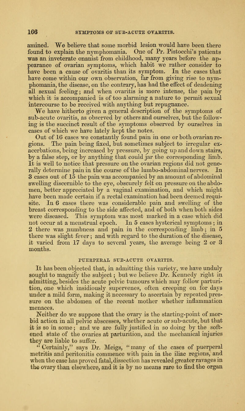amined. We believe tliat some morbid lesion would bave been there found to explain the nympliomania. One of Pr. Pistocclii's patients was an iaveterate onanist from childhood, many years before the ap- pearance of ovarian symptoms, which habit we rather consider to have been a cause of ovaritis than its symptom. In the cases that have come within our own observation, far from giving rise to nym- phomania, the disease, on the contrary, has had the effect of deadening all sexual feeling; and when ovaritis is more intense, the pain by which it is accompanied is of too alarming a nature to permit sexual intercourse to be received with anything but repugnance. We have hitherto given a general description of the symptoms of sub-acute ovaritis, as observed by others and ourselves, but the follow- ing is the succinct result of the symptoms observed by ourselves in cases of which we have lately kept the notes. Out of 16 cases we constantly found pain in one or both ovarian re- gions. The pain being fixed, but sometimes subject to irregular ex- acerbations, being increased by pressure, by going up and down stairs, by a false step, or by anything that could jar the corresponding limb. It is well to notice that pressure on the ovarian regions did not gene- rally determine pain in the course of the lumbo-abdominal nerves. In 3 cases out of 15 the pain was accompanied by an amount of abdominal swelling discernible to the eye, obscurely felt on pressure on the abdo- men, better appreciated by a vaginal examination, and which might have been made certain if a rectal examination had been deemed requi- site. In 6 cases there Avas considerable pain and swelling of the breast corresponding to the side afiected, and of both Avhen both sides were diseased. This symptom was most marked in a case which did not occiu' at a menstrual epoch. In 5 cases hysterical symptoms ; in 2 there was numbness and pain in the corresponding limb; in 5 there was slight fever; and with regard to the duration of the disease, it varied from 17 days to several years, the average being 2 or 3 months. PUERPERAL SUB-ACUTE OVARITIS. It has been objected that, in admitting this variety, we have unduly sought to magniiy the subject; but we believe Dr. Keuuedy right in admitting, besides the acute pelvic tumours which may follow parturi- tion, one which insidiously supervenes, often creeping on for days under a mild form, making it necessary to ascertain by repeated pres- sure on the abdomen of the recent mother whether inflammation menaces. Neither do we suppose that the ovary is the starting-point of mor- bid action in all pelvic abscesses, whether acute or sub-acute, but that it is so in some; and we are fully justified in so doing by the soft- ened state of the ovaries at parturition, and the mechanical injuries they are liable to sufier. Certainly, says Dr. Meigs, many of the cases of puerperal metritis and peritonitis commence with pain in the iliac regions, and when the case has proved fatal, dissection has revealed greater ravages in the ovary than elsewhere, and it is by no means rare to find the organ