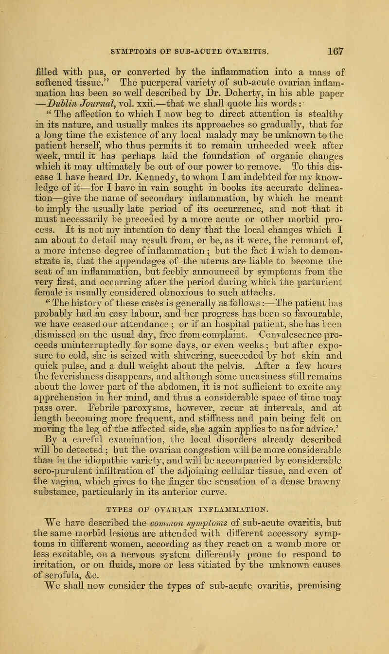 filled with piis, or converted by tlie inflammation into a mass of softened tissue. The puerperal variety of sub-acute ovarian inflam- mation has been so well described by Dr. Doberty, in bis able paper —Diiblin Journal, vol. xxii.—that we shall quote his words: ■  The aftection to which I now beg to direct attention is stealtby in its nature, and usually makes its approaches so gradually, tbat for a long time the existence of any local malady may be unknown to the patient herself, who thus permits it to remain xmheeded week after week, until it has perhaps laid the foundation of organic changes which it may ultimately be out of our power to remove. To this dis- ease I have heard Dr. Kennedy, to whom I am indebted for my know- ledge of it^—for I have in vain sought in books its accurate delinea- tion—give the name of secondary inflammation, by which he meant to imply the usually late period of its occurrence, and not that it must necessarily be preceded by a more acute or other morbid pro- cess. It is not my intention to deny that the local changes which I am about to detail may result from, or be, as it were, the remnant of, a more intense degree of inflammation ;; but the fact I wish to demon- strate is, that the appendages of the uterus are liable to become the seat of an inflammation, but feebly announced by symptoms from the very first, and occurring after the period during which the parturient female is usually considered obnoxious to such attacks.  The history of these casfes is generally as follows :—The patient has probably had an easy labour, and lier progress has been so favourable, we have ceased our attendance ; or if an hospital patient, she has been dismissed on the usual day, free from complaint. Convalescence pro- ceeds uninterruptedly for some days, or even weeks ; but after expo- sure to cold, she is seized with shivering, succeeded by hot skin and quick pulse, and a dull weight about the pelvis. After a few hours the feverishness disappears, and although some uneasiness still remains about the lower part of the abdomen, it is 3iot sufiicient to excite any apprehension in her mind, and thus a considerable space of time may pass over. Febrile paroxysms, however, recur at intervals, and at length becoming more frequent, and stiffness and pain being felt on moving the leg of the affected side, she again applies to us for advice.' By a careful examination, the local disorders already described will be detected; but the ovarian congestion will be more considerable than in the idiopathic variety, and will be accompanied by considerable sero-piu'ulent infiltration of the adjoining cellular tissue, and even of the vagina, which gives to the finger the sensation of a dense brawny substance, particularly in its anterior curve. TYPES OE OYARIAN INFEAMMATION. We have described the common symptoms of sub-acute ovaritis, but the same morbid lesions are attended with difierent accessory symp- toms in different women, according as they react on a womb more or less excitable, on a nervous system differently prone to respond to irritation, or on fluids, more or less vitiated by the unknovra. causes of scrofula, &c. We shall now consider the types of sub-acute ovaritis, premising