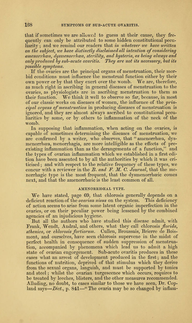 that if sometimes we are allowed to guess at tbeir cause, they fre- quently can only be attributed to some hidden constitutional pecu- liarity ; and we remind our readers that in toliatever tve have written on the suhject, toe have distinctly disclaimed all intention of considering amenorrhoea, dysinenorrhcea, sterility, and hysteria, as heinq always and only produced ly sub-acute ovaritis. They are not its necessary, but its possible symptoms. If the ovaries are the principal organs of menstruation, their mor- bid conditions must influence the menstrual function either by their own power or by that they exert over the womb. We are, therefore, as much right in ascribing in general diseases of menstruation to the ovaries, as physiologists are in ascribing menstruation to them as their function. We think it well to observe so far, because, in most of our classic works on diseases of women, the influence of the prin- cipal organs of menstruation in producing diseases of menstruation is ignored, and they are almost always ascribed to constitutional pecu- liarities by some, or by others to inflammation of the neck of the womb. In supposing that inflammation, when acting on the ovaries, is capable of sometimes determining the diseases of menstruation, we are confirmed by a writer, who observes, that  amenorrhoea, dys- menorrhoea, menorrhagia, are more intelligible as the effects of pre- existing inflammation than as the derangements of a function, and the types of ovarian inflammation which we established in a first edi- tion have been assented to by all the authorities by which it was cri- ticised ; and with respect to the relative frequency of these types, we concur with a reviewer in the B. and JF. M. G. Journal, that the me- norrhagic type is the most frequent, that the dysmenorrhcBic comes next, and that the amenorrhoeic is the least common of all. AMENORBHCEAL TYPE. We have stated, page 69, that chlorosis generally depends on a 'deficient reaction of the ovarian nisus on the system. This deficiency of action seems to arise from some latent organic imperfection in the ovaries, or on their peculiar power being lessened by the combined agencies of an injudicioiis hygiene. But all the authors who have studied this disease admit, with Frank, Wendt, Andral, and others, what they call chlorosis florida, sthenica, or chlorosis fortiorimi. Cullen, Broussais, Brierre de Bois- mont, and ourselves, have seen chlorosis supervene in the midst of perfect healtli in consequence of sudden suppression of menstrua- tion, accompanied by phenomena which lead us to admit a high state of ovarian engorgement. Sub-acute ovaritis produces in these cases what an arrest of development produced in the first; and the functions of nutrition, deprived of that stimulus which they derive from the sexual organs, languish, and must be supported by tonics and steel; whilst the ovarian turgescence which occurs, requires to be treated by leeches, blisters, and the other measures recommended. Alluding, no doubt, to cases similar to those we have seen. Dr. Cop- land says—Diet., p. 841— The ovaria may be so changed by inflam-