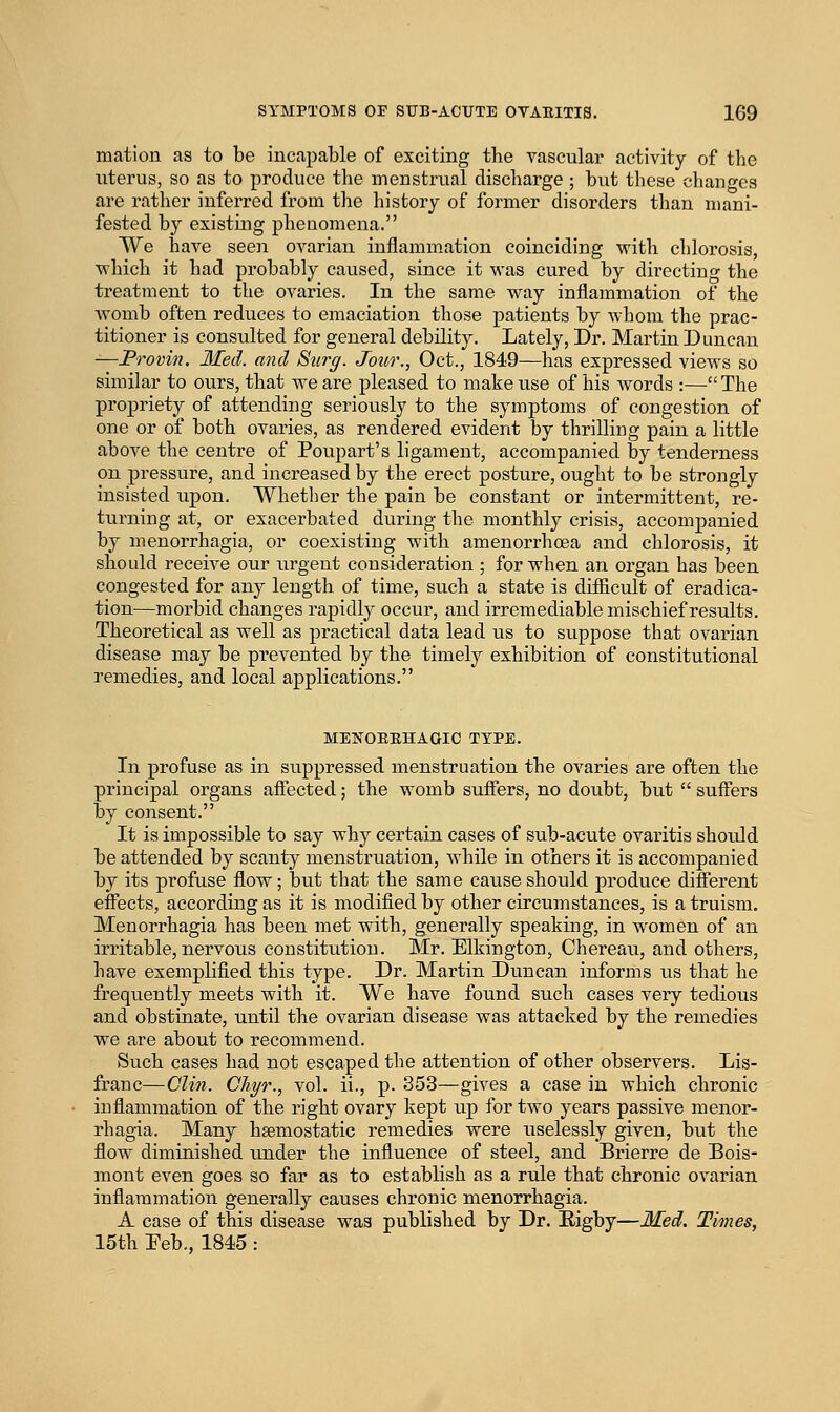 mation as to be incapable of exciting the vascular activity of tlie uterus, so as to produce the menstriial discharge ; but these changes are rather inferred from the history of former disorders than mani- fested by existing phenomena. We have seen ovarian inflammation coinciding with chlorosis, which it had probably caused, since it was cured by directing the treatment to the ovaries. In the same way inflammation of the womb often reduces to emaciation those patients by Avhom the prac- titioner is consulted for general debility. Lately, Dr. Martin Duncan —Frovin. Med. and Surg. Jour., Oct., 1849—has expressed views so similar to ours, that we are pleased to make use of his words :— The propriety of attending seriously to the symptoms of congestion of one or of both ovaries, as rendered evident by thrilliug pain a little above the centre of Poupart's ligament, accompanied by tenderness on pressure, and increased by the erect posture, ought to be strongly insisted upon. Whether the pain be constant or intermittent, re- turning at, or exacerbated during the monthly crisis, accompanied by menorrhagia, or coexisting with amenorrhoea and chlorosis, it should receive our urgent consideration ; for when an organ has been congested for any length of time, such a state is difiicult of eradica- tion—morbid changes rapidly occur, and irremediable mischief results. Theoretical as well as practical data lead us to su.ppose that ovarian disease may be prevented by the timely exhibition of constitutional remedies, and local applications. MENOBEHAaiC TYPE. In profuse as in suppressed menstruation the ovaries are often the principal organs afiected; the womb suffers, no doubt, but  suffers by consent. It is impossible to say why certain cases of sub-acute ovaritis should be attended by scanty menstruation, while in others it is accompanied by its profuse flow; but that the same cause should produce diflferent eflfects, according as it is modified by other circumstances, is a truism. Menorrhagia has been met with, generally speaking, in women of an irritable, nervous constitution. Mr. Elkington, Chereau, and others, have exemplified this type. Dr. Martin Duncan informs us that he frequently m.eets with it. We have found such cases very tedious and obstinate, until the ovarian disease was attacked by the remedies we are about to recommend. Such cases had not escaped the attention of other observers. Lis- franc—Clin. Gliyr., vol. ii., p. 353—gives a case in which chronic inflammation of the right ovary kept up for two years passive menor- rhagia. Many haemostatic remedies were uselessly given, but the flow diminished tinder the influence of steel, and Brierre de Bois- mont even goes so far as to establish as a rule that chronic ovarian inflammation generally causes chronic menorrhagia. A case of this disease was published by Dr. Bigby—Med, Times, 15th Eeb., 1845 :