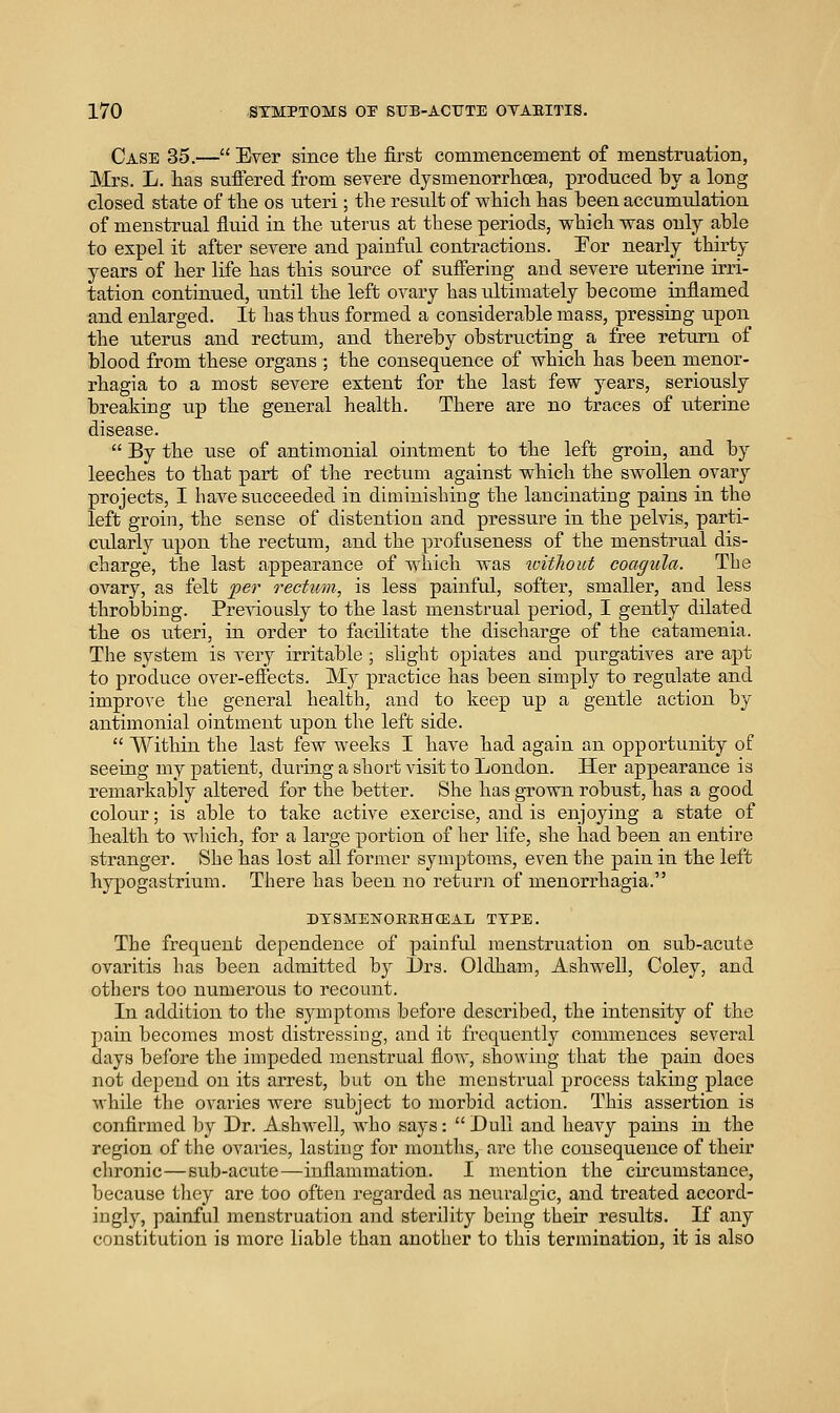 Case 35.— Ever since the first commencement of menstruation, Mrs. L. has sufiered from severe dysmenorrhcea, produced by a long closed state of the os uteri; the result of which has been accumulation of menstrual fluid in the uterus at these periods, vrhich was only able to expel it after severe and painful contractions. For nearly thirty years of her life has this source of suffering and severe uterine irri- tation continued, until the left ovary has ultimately become inflamed and enlarged. It has thus formed a considerable mass, pressing tipon the uterus and rectum, and thereby obstructing a free return of blood from these organs ; the consequence of which has been menor- rhagia to a most severe extent for the last few years, seriously breaking up the general health. There are no traces of uterine disease.  By the use of antimonial ointment to the left groin, and by leeches to that part of the rectum against which the swollen ovary projects, I have succeeded in diminishing the lancinating pains in the left groin, the sense of distention and pressure in the pelvis, parti- cularl}^ upon the rectum, and the profuseness of the menstrual dis- charge, the last appearance of which was ivitlwut coagula. The ovary, as felt per rectum, is less painful, softer, smaller, and less throbbing. Pre-sdously to the last menstrual period, I gently dilated the OS uteri, in order to facilitate the discharge of the catamenia. The system is very irritable ; slight opiates and purgatives are apt to produce over-efiiects. My practice has been simply to regulate and improve the general health, and to keep up a gentle action by antimonial ointment upon the left side.  Within the last few weeks I have had again an opportunity of seeing my patient, during a short visit to London. Her appearance is remarkably altered for the better. She has grown robust, has a good colour; is able to take active exercise, and is enjoying a state of health to which, for a large portion of her life, she had been an entire stranger. She has lost all former symptoms, even the pain in the left hypogastrium. There has been no return of menorrhagia. DTSMENOBKHOEAL TYPE. The frequent dependence of painful menstruation on sub-acute ovaritis has been admitted by l)rs. Oldham, Ashwell, Coley, and others too numerous to recount. In addition to the symptoms before described, the intensity of the pain becomes most distressing, and it frequently commences several days before the impeded menstrual flow, showing that the pain does not depend on its arrest, but on the menstrual process taking place while the ovaries were subject to morbid action. This assertion is confirmed by Dr. Ashwell, who says:  Dull and heavy pains in the region of the ovaries, lasting for mouths, are the consequence of their chronic—sub-acute—inflammation. I mention the cncumstance, because tliey are too often regarded as neuralgic, and treated accord- ingly, painful menstruation and sterility being their results. If any constitution is more liable than another to this termination, it is also