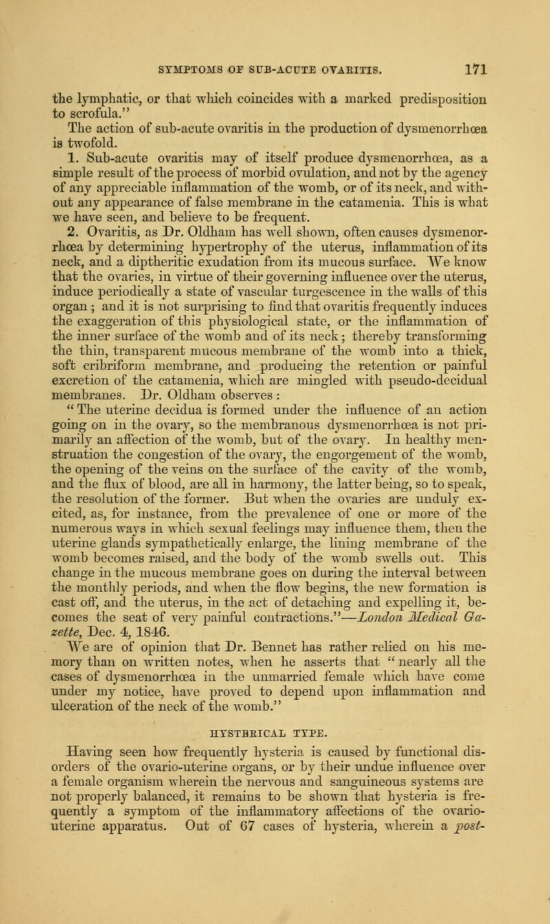 the lymphatic, or that which coincides with a marked predisposition to scrofula. The action of sub-acute ovaritis in the production of dysmenorrhoea is twofold. 1. Sub-acute ovaritis may of itself produce dysmenorrhoea, as a simple result of the process of morbid ovulation, and not by the agency of any appreciable inflammation of the womb, or of its neck, and with- out any appearance of false membrane in. the catamenia. This is what we have seen, and believe to be frequent. 2. Ovaritis, as Dr, Oldham has well shov^ai, often causes dysmenor- rhoea by determining hypertrophy of the uterus, inflammation of its neck, and a diptheritic esudation from its mucous surface. We know that the ovaries, in virtue of their governing influence over the uterus, induce periodically a state of vascular turgescence in the walls of this organ ; and it is not surprising to find that ovaritis frequently induces the exaggeration of this physiological state, or the inflammation of the inner surface of the womb and of its neck; thereby transforming the thin, transparent mucous membrane of the womb into a thick, soft cribriform membrane, and producing the retention or painful excretion of the catamenia, which are mingled with pseudo-decidual membranes. Dr. Oldham observes :  The uterine decidua is formed under the influence of an action going on in the ovary, so the membranous dysmenorrhoea is not pri- marily an affection of the womb, but of the ovary. In healthy men- struation the congestion of the ovary, the engorgement of the womb, the opening of the veins on the surface of the cavity of the womb, and the flux of blood, are all in harmony, the latter being, so to speak, the resolution of the former. But when the ovaries are unduly ex- cited, as, for instance, from the prevalence of one or more of the numerous ways in which sexual feelings may influence them, then the uterine glands sympathetically enlarge, the lining membrane of the womb becomes raised, and the body of the womb swells out. This change in the mucous membrane goes on during the interval between the montlily periods, and Avhen the flow begins, the new formation is cast off, and the uterus, in the act of detaching and expelling it, be- comes the seat of very painful contractions.—London Medical Ga- zette, Dec. 4, 1846. We are of opinion that Dr. Bennet has rather relied on his me- mory than on written notes, when he asserts that  nearly all the cases of dysmenorrhoea in the unmarried female which have come under my notice, have proved to depend upon inflammation and ulceration of the neck of the womb. HTSTHEICAL TYPE. Having seen how frequently hysteria is caused by functional dis- orders of the ovario-uterine organs, or by their undue influence over a female organism wherein the nervous and sanguineous systems are not properly balanced, it remains to be shown that hysteria is fre- quently a symptom of the inflammatory afiections of the ovario- uterine apparatus. Out of 67 cases of hysteria, wherein a ]Jost-