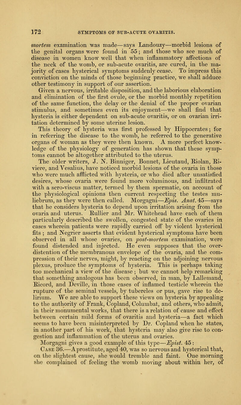 mortem examination was made—says Landouzy—morbid lesions of the genital organs were found in 55; and those who see much of disease in women know well that when inflammatory affections of the neck of the womb, or sub-acute ovaritis, are cured, in the ma- jority of cases hysterical symptoms suddenly cease. To impress this conviction on the minds of those beginning practice, we shall adduce other testimony in support of our assertion. Given a nervous, irritable disposition, and the laborious elaboration and elimination of the first ovule, or the morbid monthly repetition of the same function, the delay or the denial of the proper ovarian stimulus, and sometimes even its enjoyment—we shall find that hysteria is either dependent on sub-acute ovaritis, or on ovarian irri- tation determined by some uterine lesion. This theory of hysteria was first professed by Hippocrates; for in referring the disease to the womb, he referred to the generative organs of woman as they were then known. A more perfect know- ledge of the physiology of generation has shown that these symp- toms cannot be altogether attributed to the uterus. The older writers, J. N. Binniger, Bonnet, Lieutaud, Hiolan, Ri- viere, and Yesalius, have noticed morbid lesions of the ovaria in those who were much afflicted with hysteria, or who died after unsatisfied desires, whose ovaria were found more voluminous, and infiltrated with a sero-viscus matter, termed by them spermatic, on account of the physiological opinions then current respecting the testes mu- liebrum, as they were then called. Morgagni—Tlj^is. Anat. 45—says that he considers hysteria to depend upon irritation arising from tlae ovaria and uterus. EuUier and Mr. Whitehead have each of them particularly described the swollen, congested state of the ovaries in cases wherein patients were rapidly carried off by violent hysterical fits ; and Negrier asserts that evident hysterical symptoms have been observed in all whose ovaries, on post-mortem examination, were found distended and injected. He even supposes that the over- distention of the membranous envelope of the ovaria, and the com- pression of their nerves, might, by reacting on the adjoining nervous plexus, produce the symptoms of hysteria. This is perhaps taking too mechanical a view of the disease ; but we cannot help remarking that something analogous has been observed, in man, by Lallemand, Eicord, and Deville, in those cases of inflamed testicle wherein the rupture of the seminal vessels, by tubercles or pus, gave rise to de- lirium. AVe are able to support these views on hysteria by appealing to the authority of Frank, Copland, Columbat, and others, who admit, in their monumental works, that there is a relation of cause and effect between certain mild forms of ovaritis and hysteria—a fact which seems to have been misinterpreted by Dr. Copland when he states, in another part of his work, that hysteria may also give rise to con- gestion and inflammation of the uterus and ovaries. Morgagni gives a good example of this type—Episf. 45: Case 36.—A prostitute, aged 40, was so nervous and hysterical that, on the slightest cause, she would tremble and faint. One morning she complained of feeling the womb moving about within her, of