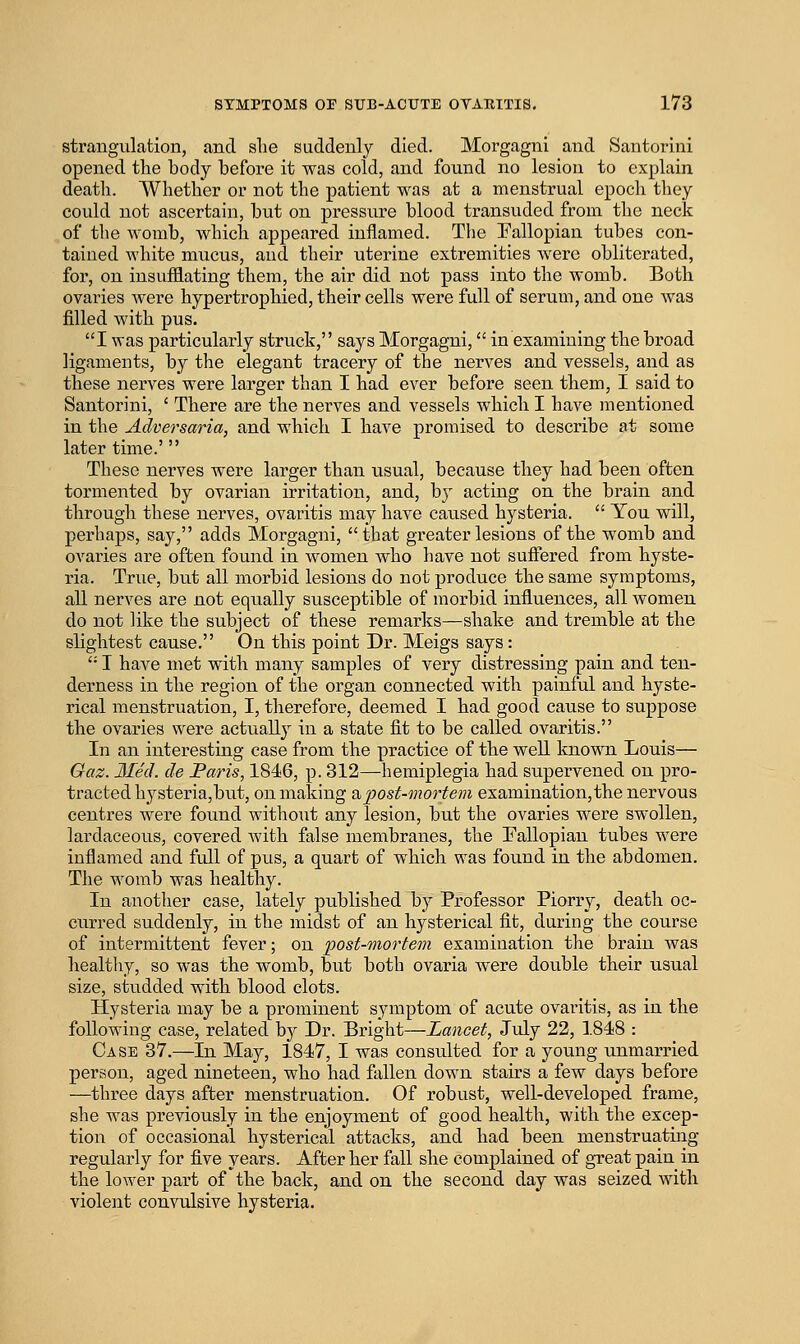 strangulation, and slie suddenly died. Morgagni and Santorini opened the body before it was cold, and found no lesion to explain death. Whether or not the patient was at a menstrual epoch they could not ascertain, but on pressure blood transuded from the neck of the womb, which appeared inflamed. The Eallopian tubes con- tained white mucus, and their uterine extremities were obliterated, for, on insufflating them, the air did not pass into the womb. Both ovaries Avere hypertrophied, their cells were full of serum, and one was filled with pus. I was particularly struck, says Morgagni, in examining the broad ligaments, by the elegant tracery of the nerves and vessels, and as these nerves were larger than I had ever before seen them, I said to Santorini, ' There are the nerves and vessels which I have mentioned in the Adversaria, and which I have promised to describe at some later time.' These nerves were larger than usual, because they had been often tormented by ovarian irritation, and, by acting on the brain and through these nerves, ovaritis may have caused hysteria.  You will, perhaps, say, adds Morgagni, that greater lesions of the womb and ovaries are often found in women who have not suffered from hyste- ria. True, but all morbid lesions do not produce the same symptoms, all nerves are not equally susceptible of morbid influences, all women do not like the subject of these remarks—shake and tremble at the slightest cause. On this point Dr. Meigs says:  I have met with many samples of very distressing pain and ten- derness in the region of the organ connected with painful and hyste- rical menstruation, I, therefore, deemed I had good cause to suppose the ovaries were actually in a state fit to be called ovaritis. In an interesting case from the practice of the well known Louis— Gaz. Med. de Paris, 1846, p. 312—hemiplegia had supervened on pro- tracted hysteria,but, on making 2ipost-mortem examination,the nervous centres were found without any lesion, but the ovaries were swollen, lardaceous, covered Avith false membranes, the Eallopian tubes were inflamed and full of pus, a quart of which was found in the abdomen. The womb was healthy. In another case, lately published by Professor Piorry, death oc- curred suddenly, in the midst of an hysterical fit, during the course of intermittent fever; on post-mortem examination the brain was healthy, so was the womb, but both ovaria were double their usual size, studded with blood clots. Hysteria may be a prominent symptom of acute ovaritis, as in the following case, related by Dr. Bright—Lancet, July 22, 1848 : Case 37.—In May, 1847, I was consulted for a young unmarried person, aged nineteen, who had fallen down stairs a few days before —three days after menstruation. Of robust, well-developed frame, she was previously in the enjoyment of good health, with the excep- tion of occasional hysterical attacks, and had been menstruating regularly for five years. After her fall she complained of great pain in the lower part of the back, and on the second day was seized with violent convulsive hysteria.