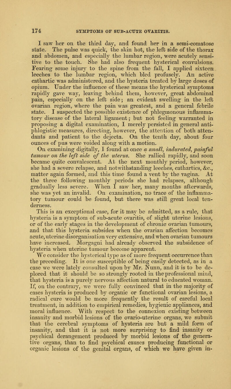 I saw her on the third day, and found her in a semi-comatose state. The pulse was quick, the skin hot, the left side of the thorax and abdomen, and especially the lumbar region, were acutely sensi- tive to the touch. She had also frequent hysterical convulsions. Fearing some injury to the spine from the fall, I applied sixteen leeches to the lumbar region, which bled profusely. An active cathartic was administered, and the hysteria treated by large doses of opitim. Under the influence of these means the hysterical symptoms rapidly gave way, leaving behind them, however, great abdominal pain, especially on the left side; an evident swelling in the left ovarian region, where the pain was greatest, and a general febrile state. I suspected the possible existence of phlegmonous inflamma- tory disease of the lateral ligament; but not feeling warranted in proposing a digital examination, I merely persisted in general anti- phlogistic measures, directing, however, the attention of both atten- dants and patient to the dejecta. On the tenth day, about four ounces of pus were voided along with a motion. On examining digitally, I found at once a small, indurated, painful tutnour on the left side of the uterus. She rallied rapidly, and soon became quite convalescent. At the next monthly period, however, she had a severe relapse, and notwithstanding leeches, cathartics, &c., matter again formed, and this time found a vent by the vagina. At the three follo'«ang monthly periods she had relapses, although gradually less severe. When I saw her, many months afterwards, she was yet an invalid. On examination, no trace of the inflamma- tory tumoiu' could be found, but there was still great local ten- derness. This is an exceptional case, for it may be admitted, as a rule, that hysteria is a symptom of sub-acute ovai'itis, of slight titerine lesions, or of the early stages in the development of chronic ovarian tumours, and that this hysteria subsides when the ovarian afiection becomes acute, uterine disorganisation very extensive, and when ovarian tumours have increased. Morgagni had already observed the subsidence of hysteria Avhen uterine tumour become apparent. We consider the hysterical type as of more frequent occurrence than the preceding. It is one susceptible of being easily detected, as in a case AA'e were lately consulted upon by Mr. Nunn, and it is to be de- plored that it should be so strongly rooted in the professional mind, that hysteria is a purely nervous affection natural to educated woman. If, on the contrary, we Avere fully convinced that in the majority of cases liysteria is produced by organic or functional ovarian lesions, a radical cure would be more frequently the result of careful local treatment, in addition to empirical remedies, hygienic appliances, and moral influence. With respect to the connexion existing between insanity and morbid lesions of the ovario-uterine organs, we submit that the cerebral sjanptoms of hysteria are but a mild form of insanity, and that it is not more surprising to find insanity or psychical derangement produced by morbid lesions of the genera- tive organs, than to find psychical causes producing fiinctional or organic lesions of the genital organs, of which we have given in-