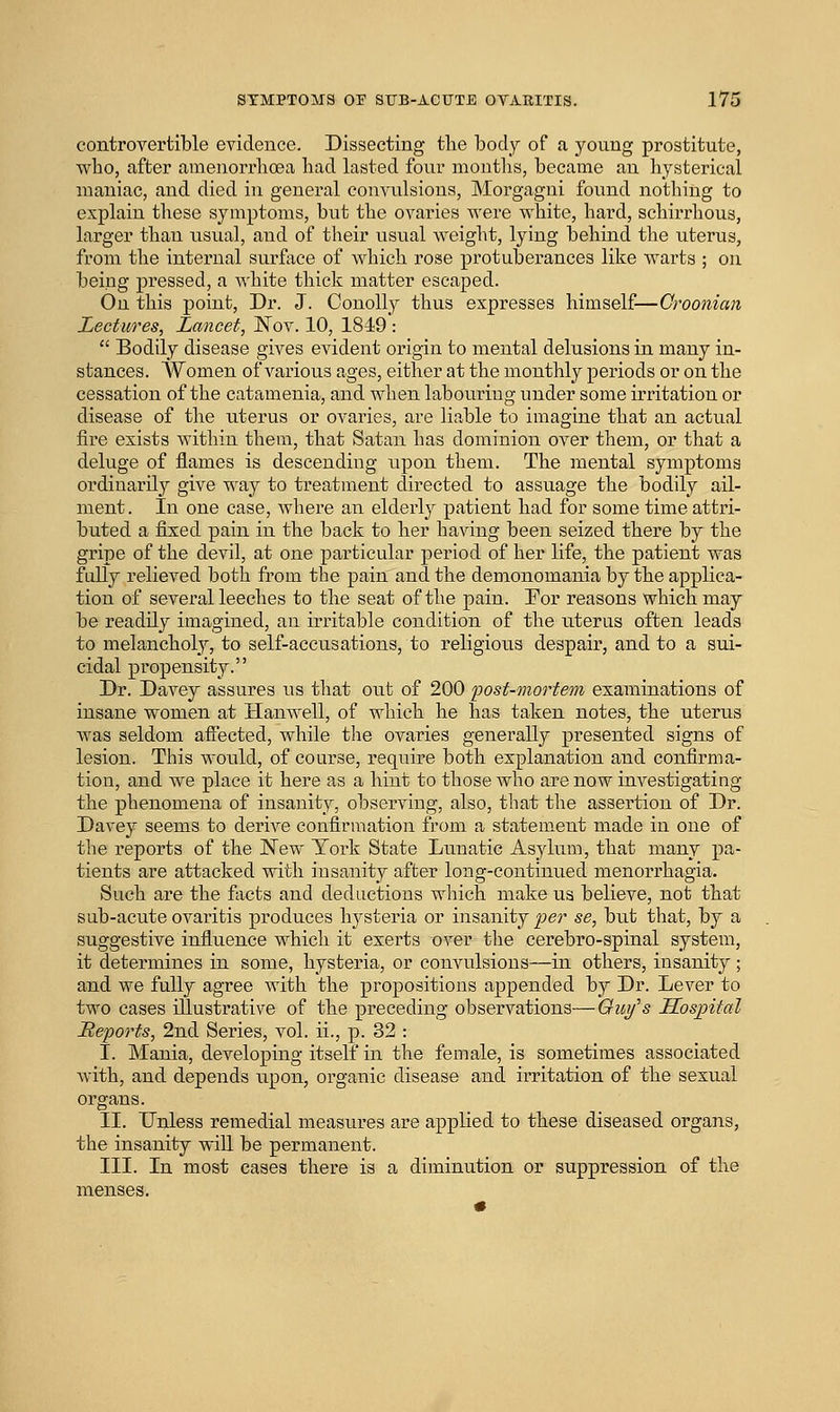 controvertible evidence. Dissecting the body of a young prostitute, who, after amenorrlioea had lasted four months, became an hysterical maniac, and died in general convulsions, Morgagni found nothing to explain these symptoms, but the ovaries were vs^hite, hard, schirrhous, larger than usual, and of their usual weight, lying behind the uterus, from the internal surflice of which rose protuberances like warts ; on being pressed, a white thick matter escaped. On this point, Dr. J. Conolly thus expresses himself—Oroo?iian Lectures, Lancet, Nov. 10, 1849 : Bodily disease gives evident origin to mental delusions in many in- stances. Women of various ages, either at the monthly periods or on the cessation of the catamenia, and when labouring under some irritation or disease of the uterus or ovaries, are liable to imagine that an actual fire exists within them, that Satan has dominion over them, or that a deluge of flames is descending upon them. The mental symptoms ordinarily give way to treatment directed to assuage the bodily ail- ment. In one case, Avhere an elderly patient had for some time attri- buted a fixed pain in the back to her having been seized there by the gripe of the devil, at one particular period of her life, the patient was fully relieved both from the pain and the demonomania by the applica- tion of several leeches to the seat of the pain. For reasons which may be readily imagined, an irritable condition of the uterus often leads to melancholy, to self-accusations, to religious despair, and to a sui- cidal propensity. Dr. Davey assures us that out of 200 fost-mortem examinations of insane women at Hanwell, of which he has taken notes, the uterus was seldom affected, while the ovaries generally presented signs of lesion. This would, of course, require both explanation and confirma- tion, and we place it here as a hint to those who are now investigating the phenomena of insanity, observing, also, that the assertion of Dr. Davey seems to deri^^e confirmation from a statement made in one of the reports of the ISTew York State Lunatic Asylum, that many pa- tients are attacked with insanity after long-continued monorrhagia. Such are the facts and deductions which make us believe, not that sub-acute ovaritis produces hysteria or insanity 'per se, but that, by a suggestive influence which it exerts over the cerebro-spinal system, it determines in some, hysteria, or convulsions—in others, insanity ; and we fully agree with the propositions appended by Dr. Lever to two cases illustrative of the preceding observations—Guy's Hospital Reports, 2nd Series, vol. ii., p. 32 : I. Mania, developing itself in the female, is sometimes associated with, and depends upon, organic disease and irritation of the sexual organs. II. Unless remedial measures are applied to these diseased organs, the insanity will be permanent. III. In most cases there is a diminution or suppression of the menses.