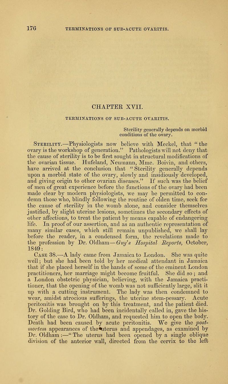 CHAPTEE XVII. TEEMINATIOKS OE SFB-ACTJTE OYABITIS. Sterility generally depends on morbid conditions of the ovary. Sterility.—Physiologists now believe with Meckel, that  the ovary is the workshop of generation. Pathologists will not deny that the cause of sterility is to be first sought in structural modifications of the ovarian tissue. Hufeland, Neumann, Mme. Boivin, and others, have arrived at the conclusion that  Sterility generally depends upon a morbid state of the ovary, slowly and insidiously developed, and giving origia to other ovarian diseases. If such was the belief of men of great experience before the functions of the ovary had been made clear by modern physiologists, we may be permitted to con- demn those who, blindly following the routine of olden time, seek for the cause of sterility in the womb alone, and consider themselves justified, by slight uterine lesions, sometimes the secondary efi'ects of other affections, to treat the patient by means capable of endangering life. In proof of our assertion, and as an authentic representation of many similar eases, which still remain unpublished, we shall lay before the readei', in a condensed form, the revelations made to the profession by Dr. Oldham—Gui/'s Hospital Heports, October, 1849: Case 38.—A lady came from Jamaica to Loudon. She Avas quite well; but she had been told by her medical attendant in Jamaica that if she placed herself in the hands of some of the eminent London practitioners, her marriage miglit become fruitful. She did so ; and a London obstetric phj^sician, believing, with the Jamaica practi- tioner, that the opening of the womb Avas not sufficiently large, slit it up with a cutting instrument. The lady Avas then condemned to wear, amidst atrocious sufferings, the uterine stem-pessary. Acute peritonitis Avas brought on by this treatment, and the patient died. Dr. Golding Bird, who had been incidentally called in, gave the his- tory of the case to Dr. Oldham, and requested him to open the bod}''. Death had been caused by acute peritonitis. We give the 2^ost- mortem appeai'ances of the%iterus and appendages, as examined by Di\ Oldham:— The uterus had been opened by a single oblique division of the anterior Avail, directed from the cervix to the left