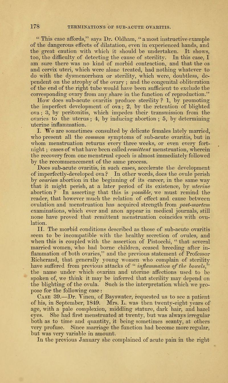 This case affords, says Dr. Oldham, a most instructive example of tlie dangerous eiFects of dilatation, even in experienced hands, and the great caution with which it should be undertaken. It shows, too, the difficulty of detecting the cause of sterility. In this case, I am sure there Avas no kind of morhid contraction, and that the os and cervix uteri, which were alone treated, had nothing whatever to do with the dysmenorrhoea or sterility, which were, doubtless, de- pendent on the atrophy of the ovary ; and the congenital obliteration of the end of the right tube would have been sufficient to exclude the corresponding ovary from any share in the function of reproduction. How does sub-acute ovaritis produce sterility ? 1, by promoting the imperfect development of ova ; 2, by the retention of blighted ova; 3, by peritonitis, which impedes their transmission from the ovaries to the uterus ; 4, by inducing abortion ; 5, by determining uterine inflammation. I. We are sometimes consulted by delicate females lately married, who present all the common symptoms of sub-acute ovaritis, but in whom menstruation returns every three weeks, or even every fort- night ; cases of what have been called remittent menstruation, wherein the recovery from one menstrual epoch is almost immediately followed by the recommencement of the same process. Does sub-acute ovaritis, in such cases, accelerate the development of imperfectly-developed ova ? In other words, does the ovule perish by ovarian abortion in the beginning of its career, in the same way that it might perish, at a later period of its existence, by uterine abortion ? In asserting that this is 2^ossiile, we must remind the reader, that however much the relation of effect and cause between ovulation and menstruation has acquired strength from post-mortem examinations, which ever and anon appear in medical journals, still none have proved that remittent menstruation coincides with oati- lation. II. The morbid conditions described as those of sub-acute ovaritis seem to be incompatible with the healthy secretion of ovules, and when this is coupled with the assertion of Pistocchi, that several married women, who had borne children, ceased breeding after in- flammation of both ovaries, and the previous statement of Professor Eicherand, that generally young women who complain of sterility have suffered from previous attacks of inflammation of the hoivels,' the name under which ovarian and uterine affections used to be spoken of, we think it may be inferred that sterility may depend on the blighting of the ovula. Such is the interpretation which we pro- pose for the following case: Case 39.—Dr. Vineu, of Bayswater, requested us to see a patient of his, in September, 1849. Mrs. L. was then t^venty-eight years of age, with a pale complexion, middling stature, dark hair, and hazel eyes. She had first menstruated at twenty, but was always irregular both as to time and quantity, it being sometimes scanty, at others very profuse. Since marriage the function had become more regular, but was very variable in amount. In the previous January she complained of acute pain in the right