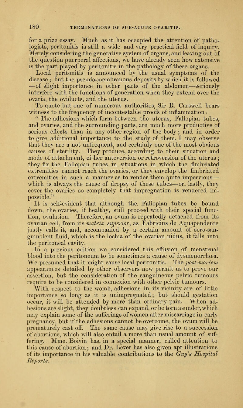 for a prize essaj. Mucli as it has occupied the attention of patho- logists, peritonitis is still a wide and very practical field of inquiry. Merely considering the generative system of organs, and leaving out of the question puerperal affections, we have already seen how extensive is the part played by peritonitis in the pathology of these organs. Local peritonitis is announced by the usual symptoms of the disease ; but the pseudo-membranous deposits by which it is followed —of slight importance in other parts of the abdomen—seriously interfere with the functions of generation when they extend over the ovaria, the oviducts, and the uterus. To quote but one of numerous authorities. Sir E. Carswell bears witness to the frequency of incontestable proofs of inflammation :  The adhesions which form between the uterus, Fallopian tubes, and ovaries, and the surrounding parts, are much more productive of serious effects than in any other region of the body; and in order to give additional importance to the study of them, I may observe that they are a not imfrequent, and certainly one of the most obvious causes of sterility. They produce, according to their situation and mode of attachment, either anteversion or retroversion of the uterus; tliey fix the Pallopian tubes in situations in which the fimbriated extremities cannot reach the ovaries, or they envelop the fimbriated extremities in such a manner as to render them quite impervious— which is always the cause of dropsy of these tubes—or, lastly, they cover the ovaries so completely that impregnation is rendered im- possible. It is self-evident that although the. Fallopian tubes be bound down, the ovaries, if healthy, still proceed with their special func- tion, ovulation. Therefore, an ovum is repeatedly detached from its ovarian cell, fi-om its matrix superior, as Fabricius de Aquapendente justly calls it, and, accompanied by a certain amount of sero-san- guinolent fluid, which is the lochia of the ovarian nidus, it falls into the peritoneal cavity. In a previous edition we considered this eff'usion of menstrual blood into the peritoneum to be sometimes a cause of dysmenorrhoea. We presumed that it might cause local peritonitis. The post-mortem appearances detailed by other observers now permit us to prove our assertion, but the consideration of the sanguineous pelvic tumours require to be considered in connexion with other pelvic tumours. With respect to the womb, adhesions in its vicinity are of little importance so long as it is unimpregnated; but should gestation occur, it Avill be attended by more than ordinary pain. When ad- hesions are slight, they doubtless can expand, or be torn asunder, which may explain some of the sufferings of women after miscarriage in early pregnancy, but if the adhesions cannot be overcome, the ovum will be prematurely cast off. The same cause may give rise to a succession of abortions, which will also entail a more than usual amount of suf- fering. Mme. Boivin has, in a special manner, called attention to this cause of abortion; and Dr. Lever has also given apt illustrations of its importance in his valuable contributions to the Guy's Hospital lieports.