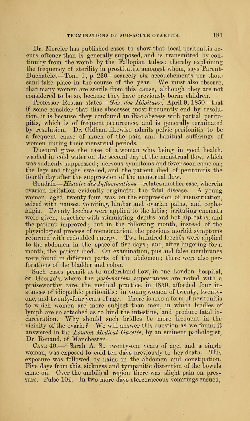 Dr. Mercier has puWislied cases to show that local peritonitis oc- curs oftener than is generally supposed, and is transmitted by con- tinuity from the womb by the Fallopian tubes; thereby explaining the frequency of sterility in prostitutes, amongst whom, says Parent- Duchatelet—Tom. i., p. 230—scarcely six accouchements per thou- sand take place in the course of the year. We must also observe, that many women are sterile from this cause, although they are not considered to be so, because tliey have previously borne children. Professor Eostan states— Gaz. des Hopitaux, April 9, 1850 —that if some consider that iliac abscesses most frequently end by resolu- tion, it is because they confound an iliac abscess with pai'tial perito- nitis, which is of frequent occurrence, and is generally terminated by resolution. Dr. Oldham likewise admits pelvic peritonitis to be a frequent cause of much of the pain and habitual sufferings of women during their menstrual periods. Dusourd gives the case of a woman who, being in good health, washed in cold water on the second day of the menstrual flow, which was suddenly suppressed ; nervous symptoms and fever soon came on; the legs and thighs swelled, and the patient died of peritonitis the fourth day after the suppression of the menstrual flow. Greudrin—Sistoire des Inflammations—relates another case, wherein ovarian irritation evidently originated the fatal disease. A young woman, aged twenty-four, was, on the suppression of menstruation, seized with nausea, vomiting, lumbar and ovarian pains, and cepha- lalgia. Twenty leeches were applied to the labia; irritating enemata were given, together with stimulating drinks and hot hip-baths, and the patient improved; but in the following month, instead of the physiological process of menstruation, the previous morbid symptoms returned with redoubled energy. Two himdred leeches were applied to the abdomen in the space of five days ; and, after lingering for a month, the patient died. On examination, pus and false membranes were found in different parts of the abdomen ; there were also per- forations of the bladder and colon. Such cases permit us to understand how, in one London hospital, St. GTeorge's, where the post-mortem appearances are noted with a praiseworthy care, the medical practice, in 1850, afforded four in- stances of idiopathic peritonitis; in young women of twenty, twenty- one, and twenty-four years of age. There is also a form of peritonitis to which women are more subject than men, in which bridles of lympli are so attached as to bind the intestine, and produce fatal in- carceration. AVhy should such bridles be more frequent in the vicinity of the ovaria ? We will answer this question as Ave found it answered in the London Medical Gazette, by an eminent pathologist, Dr. Eenaud, of Manchester: Case 40.—Sarah A. S., twenty-one years of age, and a single woman, was exposed to cold ten days previously to her death. This exposure was followed by pains in the abdomen and constipation. Pive days from this, sickness and tympanitic distention of the bowels came on. Over the umbilical region there was slight pain on pres- sure. Pulse 104!. In two more days stercoraceous vomitings ensued,